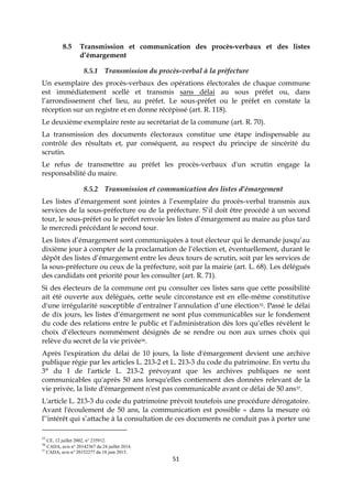 51
8.5 Transmission et communication des procès-verbaux et des listes
d’émargement
8.5.1 Transmission du procès-verbal à la préfecture
Un exemplaire des procès-verbaux des opérations électorales de chaque commune
est immédiatement scellé et transmis sans délai au sous préfet ou, dans
l’arrondissement chef lieu, au préfet. Le sous-préfet ou le préfet en constate la
réception sur un registre et en donne récépissé (art. R. 118).
Le deuxième exemplaire reste au secrétariat de la commune (art. R. 70).
La transmission des documents électoraux constitue une étape indispensable au
contrôle des résultats et, par conséquent, au respect du principe de sincérité du
scrutin.
Le refus de transmettre au préfet les procès-verbaux d'un scrutin engage la
responsabilité du maire.
8.5.2 Transmission et communication des listes d’émargement
Les listes d’émargement sont jointes à l’exemplaire du procès-verbal transmis aux
services de la sous-préfecture ou de la préfecture. S’il doit être procédé à un second
tour, le sous-préfet ou le préfet renvoie les listes d’émargement au maire au plus tard
le mercredi précédant le second tour.
Les listes d’émargement sont communiquées à tout électeur qui le demande jusqu’au
dixième jour à compter de la proclamation de l’élection et, éventuellement, durant le
dépôt des listes d’émargement entre les deux tours de scrutin, soit par les services de
la sous-préfecture ou ceux de la préfecture, soit par la mairie (art. L. 68). Les délégués
des candidats ont priorité pour les consulter (art. R. 71).
Si des électeurs de la commune ont pu consulter ces listes sans que cette possibilité
ait été ouverte aux délégués, cette seule circonstance est en elle-même constitutive
d'une irrégularité susceptible d’entraîner l’annulation d’une élection35. Passé le délai
de dix jours, les listes d’émargement ne sont plus communicables sur le fondement
du code des relations entre le public et l’administration dès lors qu’elles révèlent le
choix d’électeurs nommément désignés de se rendre ou non aux urnes choix qui
relève du secret de la vie privée36.
Après l'expiration du délai de 10 jours, la liste d'émargement devient une archive
publique régie par les articles L. 213-2 et L. 213-3 du code du patrimoine. En vertu du
3° du I de l'article L. 213-2 prévoyant que les archives publiques ne sont
communicables qu'après 50 ans lorsqu'elles contiennent des données relevant de la
vie privée, la liste d'émargement n'est pas communicable avant ce délai de 50 ans37.
L'article L. 213-3 du code du patrimoine prévoit toutefois une procédure dérogatoire.
Avant l'écoulement de 50 ans, la communication est possible « dans la mesure où
l’'intérêt qui s’attache à la consultation de ces documents ne conduit pas à porter une
35
CE, 12 juillet 2002, n° 235912.
36
CADA, avis n° 20142367 du 24 juillet 2014.
37
CADA, avis n° 20152277 du 18 juin 2015.
 