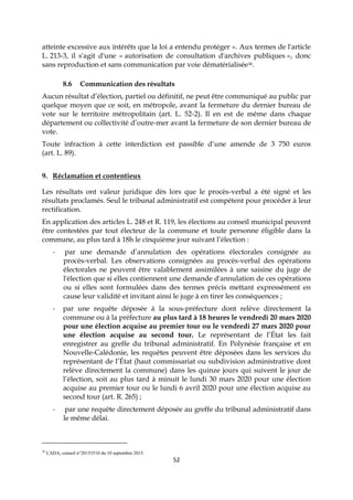 52
atteinte excessive aux intérêts que la loi a entendu protéger ». Aux termes de l'article
L. 213-3, il s'agit d'une « autorisation de consultation d'archives publiques », donc
sans reproduction et sans communication par voie dématérialisée38.
8.6 Communication des résultats
Aucun résultat d’élection, partiel ou définitif, ne peut être communiqué au public par
quelque moyen que ce soit, en métropole, avant la fermeture du dernier bureau de
vote sur le territoire métropolitain (art. L. 52-2). Il en est de même dans chaque
département ou collectivité d’outre-mer avant la fermeture de son dernier bureau de
vote.
Toute infraction à cette interdiction est passible d’une amende de 3 750 euros
(art. L. 89).
9. Réclamation et contentieux
Les résultats ont valeur juridique dès lors que le procès-verbal a été signé et les
résultats proclamés. Seul le tribunal administratif est compétent pour procéder à leur
rectification.
En application des articles L. 248 et R. 119, les élections au conseil municipal peuvent
être contestées par tout électeur de la commune et toute personne éligible dans la
commune, au plus tard à 18h le cinquième jour suivant l’élection :
- par une demande d’annulation des opérations électorales consignée au
procès-verbal. Les observations consignées au procès-verbal des opérations
électorales ne peuvent être valablement assimilées à une saisine du juge de
l'élection que si elles contiennent une demande d'annulation de ces opérations
ou si elles sont formulées dans des termes précis mettant expressément en
cause leur validité et invitant ainsi le juge à en tirer les conséquences ;
- par une requête déposée à la sous-préfecture dont relève directement la
commune ou à la préfecture au plus tard à 18 heures le vendredi 20 mars 2020
pour une élection acquise au premier tour ou le vendredi 27 mars 2020 pour
une élection acquise au second tour. Le représentant de l’État les fait
enregistrer au greffe du tribunal administratif. En Polynésie française et en
Nouvelle-Calédonie, les requêtes peuvent être déposées dans les services du
représentant de l’État (haut commissariat ou subdivision administrative dont
relève directement la commune) dans les quinze jours qui suivent le jour de
l’élection, soit au plus tard à minuit le lundi 30 mars 2020 pour une élection
acquise au premier tour ou le lundi 6 avril 2020 pour une élection acquise au
second tour (art. R. 265) ;
- par une requête directement déposée au greffe du tribunal administratif dans
le même délai.
38
CADA, conseil n°20153510 du 10 septembre 2015.
 