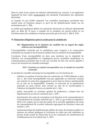 53
Dans le cadre d’une saisine du tribunal administratif par courrier, il est également
impératif de faire valoir expressément une demande d’annulation des opérations
électorales.
La requête n’a pas d’effet suspensif. Les conseillers municipaux proclamés élus
restent donc en fonctions jusqu’à ce qu’il ait été définitivement statué sur les
réclamations (art. L. 250).
Le préfet peut également déférer les opérations électorales au tribunal administratif
dans un délai de 15 jours à compter de la réception du procès-verbal en cas
d’inobservation des conditions et formes prescrites par la loi (art. L. 248, R. 119).
10. Démarches obligatoires après le scrutin pour le candidat élu
10.1 Régularisation de la situation du candidat élu au regard des règles
relatives aux incompatibilités
L’incompatibilité n’interdit pas la candidature mais s’oppose à la conservation
simultanée du mandat et de la fonction mettant l’élu en situation d’incompatibilité.
L’existence d’une incompatibilité est donc sans incidence sur la régularité de
l’élection. Les incompatibilités ne s’appliquent qu’aux conseillers municipaux ou
communautaires proclamés élus et non aux suivants de liste non encore appelés à
exercer les fonctions de conseiller municipal.
10.1.1 Fonctions ou emplois incompatibles avec le mandat de conseiller
municipal
Le mandat de conseiller municipal est incompatible avec les fonctions de :
- militaire en position d'activité dans les communes de 9 000 habitants et plus
(art. L. 46). Cette incompatibilité n'est pas applicable au réserviste exerçant
une activité en vertu d'un engagement à servir dans la réserve opérationnelle
ou au titre de la disponibilité. Toutefois, le réserviste de la gendarmerie
nationale ne peut exercer cette activité au sein de la circonscription à
l'intérieur de laquelle il exerce un mandat (art. L. 46) ;
- préfet, sous-préfet ou secrétaire général de préfecture y compris hors du
département où se situe la commune (art. L. 237) ;
- fonctionnaire des corps de conception et de direction et de commandement et
d’encadrement de la police nationale (art. L. 237) ce qui exclut les brigadiers-
chefs et les majors qui ne font pas partie de la nouvelle appellation du corps
de commandement de la police nationale regroupant les fonctions visées par
l’article L. 237 ;
- représentant légal des établissements publics de santé, des hospices publics ou
maisons de retraite publiques (à l'exclusion de celles qui sont rattachées au
bureau d'aide sociale de Paris) dans la ou les communes de rattachement de
l’établissement où il est affecté (art. L. 237) ;
 