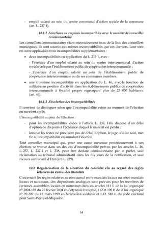 54
- emploi salarié au sein du centre communal d’action sociale de la commune
(art. L. 237-1).
10.1.2 Fonctions ou emplois incompatibles avec le mandat de conseiller
communautaire
Les conseillers communautaires étant nécessairement issus de la liste des conseillers
municipaux, ils sont soumis aux mêmes incompatibilités que ces derniers. Leur sont
en outre applicables trois incompatibilités supplémentaires :
 deux incompatibilités en application du L. 237-1, avec :
- l’exercice d’un emploi salarié au sein du centre intercommunal d’action
sociale créé par l’établissement public de coopération intercommunale ;
- l’exercice d’un emploi salarié au sein de l’établissement public de
coopération intercommunale ou de ses communes membres.
 une troisième incompatibilité en application du L. 46, avec la fonction de
militaire en position d'activité dans les établissements publics de coopération
intercommunale à fiscalité propre regroupant plus de 25 000 habitants.
(art. 46).
10.1.3 Résolution des incompatibilités
Il convient de distinguer selon que l’incompatibilité existe au moment de l’élection
ou survient après.
L’incompatibilité au jour de l’élection :
- pour les incompatibilités visées à l’article L. 237, l’élu dispose d’un délai
d’option de dix jours à l’échéance duquel le mandat est perdu ;
- lorsque les textes ne prévoient pas de délai d’option, le juge, s’il est saisi, met
fin à l’incompatibilité en annulant l'élection.
Tout conseiller municipal qui, pour une cause survenue postérieurement à son
élection, se trouve dans un des cas d'incompatibilité prévus par les articles L. 46,
L. 237, L. 237-1 et L. 238, peut être déclaré démissionnaire par le préfet, sauf
réclamation au tribunal administratif dans les dix jours de la notification, et sauf
recours au Conseil d'Etat (art. L. 239).
10.2 Régularisation de la situation du candidat élu au regard des règles
relatives au cumul des mandats
Concernant les règles relatives au non-cumul entre mandats locaux ou entre mandats
locaux et nationaux, des dispositions analogues sont prévues pour les membres de
certaines assemblées locales en outre-mer dans les articles 111 II de la loi organique
n° 2004-192 du 27 février 2004 en Polynésie française, 112 et 196 II de la loi organique
n° 99-209 du 19 mars 1999 en Nouvelle-Calédonie et L.O. 548 II du code électoral
pour Saint-Pierre-et-Miquelon.
 
