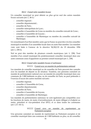 55
10.2.1 Cumul entre mandats locaux
Un conseiller municipal ne peut détenir au plus qu’un seul des autres mandats
locaux suivants (art. L. 46-1) :
- conseiller régional ;
- conseiller départemental ;
- conseiller de Paris ;
- conseiller métropolitain de Lyon ;
- conseiller à l'assemblée de Corse ou membre du conseiller exécutif de Corse ;
- conseiller à l'assemblée de Guyane ;
- conseiller à l'assemblée de Martinique ou membre du conseiller exécutif de
Martinique.
Un ressortissant d’un Etat membre autre que la France ne peut être à la fois conseiller
municipal et membre d’un assemblée locale dans un autre Etat membre. Les mandats
visés sont listés à l’annexe de la directive 94/80/CE du 19 décembre 1994
(art. L. 238-1).
Nul ne peut être membre de plusieurs conseils municipaux (art. L. 238). Tout
membre d’un conseil municipal élu postérieurement conseiller municipal dans une
autre commune cesse d’appartenir au premier conseil municipal (art. L. 238).
10.2.2 Cumul entre mandats locaux et nationaux
10.2.2.1 Cumul avec un mandat de parlementaire national
Les mandats de conseiller municipal ou de conseiller de Paris peuvent être cumulés
avec les mandats de député ou de sénateur. Toutefois, une personne cumulant un
mandat de parlementaire national avec un mandat de conseiller municipal dans une
commune de 1 000 habitants ou plus, ou de conseiller de Paris, ne peut prétendre à
l’exercice d’aucun des autres mandats suivants :
– conseiller régional,
– conseiller à l'Assemblée de Corse,
– conseiller départemental,
– conseiller de Paris,
– conseiller à l'assemblée de Guyane,
– conseiller à l'assemblée de Martinique.
Les mandats de parlementaires nationaux ne sont également pas compatibles avec
les fonctions de maire, de maire d'arrondissement, de maire délégué et d'adjoint au
maire, président et vice-président d'un EPCI, et ce dans toutes les communes
(art. L.O. 141-1).
10.2.2.2 Cumul avec un mandat de représentant au
Parlement européen
Une personne cumulant un mandat de représentant au Parlement européen et de
conseiller municipal dans une commune de 1 000 habitants ou plus, ou de conseiller
 
