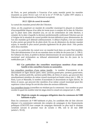 56
de Paris, ne peut prétendre à l’exercice d’un autre mandat parmi les mandats
énumérés au point 10.2.2.1 (art. 6-3 de la loi n° 77-729 du 7 juillet 1977 relative à
l'élection des représentants au Parlement européen).
10.2.3 Effet du cumul de mandat
Le cumul des mandats prend effet dès l’élection.
Ainsi, un élu acquérant un mandat de conseiller municipal le plaçant en situation
d'incompatibilité dispose d'un délai de trente jours à compter de la date de l'élection
qui l'a placé dans cette situation (ou, en cas de contestation de cette élection, à
compter de la date à laquelle la décision juridictionnelle confirmant l'élection qui est
à l'origine de la situation de cumul prohibé devient définitive) pour démissionner de
l'un des mandats qu'il détenait antérieurement. A défaut d'option, c'est son mandat
le plus ancien qui prend fin de plein droit. En cas de démission du dernier mandat
acquis, le mandat le plus ancien prendra également fin de plein droit : l'élu perdra
alors deux mandats.
Dans le cas particulier du cumul avec un mandat local dans un autre Etat membre,
l’élu doit démissionner d’un de ses mandats dans un délai de dix jours (art. L. 238-1).
En l’absence de choix, le préfet le déclare démissionnaire de son mandat de conseiller
municipal sauf réclamation au tribunal administratif dans les dix jours de la
notification (art. L. 239).
10.3 Cas particuliers des conseillers municipaux membres d’une même
famille et des conseillers forains en surnombre.
Les conseillers membres d’une même famille : le nombre d’ascendants et de
descendants en ligne directe (père, mère, (arrière) grand-père, (arrière) grand-mère,
fils, fille, (arrière) petit-fils, (arrière) petite-fille), de frères et sœurs, qui peuvent être
simultanément membres du même conseil municipal est limité à deux (art. L. 238). A
Paris, Lyon et Marseille, le nombre d’ascendants et descendants en ligne directe, de
frères et sœurs, qui peuvent être membres d’un même conseil municipal peut être
supérieur à deux lorsqu’ils ont été élus dans des secteurs différents.
Les conseillers forains (conseillers ne résidant pas la commune) : leur nombre ne peut
excéder le quart du nombre total de sièges dont le conseil est composé (art. L. 228).
10.4 Dépôt du compte de campagne obligatoire dans les communes de 9 000
habitants et plus
Dans les communes de 9 000 habitants et plus, les candidats tête de liste doivent
déposer à la commission nationale des comptes de campagne et des financements
politiques (CNCCFP) leur compte de campagne électorale au plus tard le dixième
vendredi suivant le premier tour de scrutin à 18h, soit le 22 mai 2020
(article L. 52-12).
 