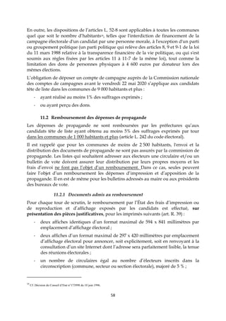 58
En outre, les dispositions de l’articles L. 52-8 sont applicables à toutes les communes
quel que soit le nombre d’habitants39, telles que l'interdiction de financement de la
campagne électorale d'un candidat par une personne morale, à l'exception d'un parti
ou groupement politique (un parti politique qui relève des articles 8, 9 et 9-1 de la loi
du 11 mars 1988 relative à la transparence financière de la vie politique, ou qui s'est
soumis aux règles fixées par les articles 11 à 11-7 de la même loi), tout comme la
limitation des dons de personnes physiques à 4 600 euros par donateur lors des
mêmes élections.
L’obligation de déposer un compte de campagne auprès de la Commission nationale
des comptes de campagnes avant le vendredi 22 mai 2020 s’applique aux candidats
tête de liste dans les communes de 9 000 habitants et plus :
- ayant réalisé au moins 1% des suffrages exprimés ;
- ou ayant perçu des dons.
11.2 Remboursement des dépenses de propagande
Les dépenses de propagande ne sont remboursées par les préfectures qu’aux
candidats tête de liste ayant obtenu au moins 5% des suffrages exprimés par tour
dans les communes de 1 000 habitants et plus (article L. 242 du code électoral).
Il est rappelé que pour les communes de moins de 2 500 habitants, l'envoi et la
distribution des documents de propagande ne sont pas assurés par la commission de
propagande. Les listes qui souhaitent adresser aux électeurs une circulaire et/ou un
bulletin de vote doivent assurer leur distribution par leurs propres moyens et les
frais d’envoi ne font pas l’objet d’un remboursement. Dans ce cas, seules peuvent
faire l’objet d’un remboursement les dépenses d’impression et d’apposition de la
propagande. Il en est de même pour les bulletins adressés au maire ou aux présidents
des bureaux de vote.
11.2.1 Documents admis au remboursement
Pour chaque tour de scrutin, le remboursement par l’État des frais d’impression ou
de reproduction et d’affichage exposés par les candidats est effectué, sur
présentation des pièces justificatives, pour les imprimés suivants (art. R. 39) :
- deux affiches identiques d’un format maximal de 594 x 841 millimètres par
emplacement d’affichage électoral ;
- deux affiches d’un format maximal de 297 x 420 millimètres par emplacement
d’affichage électoral pour annoncer, soit explicitement, soit en renvoyant à la
consultation d’un site Internet dont l’adresse sera parfaitement lisible, la tenue
des réunions électorales ;
- un nombre de circulaires égal au nombre d’électeurs inscrits dans la
circonscription (commune, secteur ou section électorale), majoré de 5 % ;
39
Cf. Décision du Conseil d’Etat n°173998 du 10 juin 1996.
 