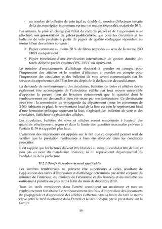 59
- un nombre de bulletins de vote égal au double du nombre d’électeurs inscrits
de la circonscription (commune, secteur ou section électorale), majoré de 10 %.
Par ailleurs, la prise en charge par l’État du coût du papier et de l’impression n’est
effectuée, sur présentation de pièces justificatives, que pour les circulaires et les
bulletins de vote produits à partir de papier de qualité écologique répondant au
moins à l’un des critères suivants :
 Papier contenant au moins 50 % de fibres recyclées au sens de la norme ISO
14021 ou équivalent ;
 Papier bénéficiant d’une certification internationale de gestion durable des
forêts délivrée par les systèmes FSC, PEFC ou équivalent.
Le nombre d’emplacements d’affichage électoral à prendre en compte pour
l’impression des affiches et le nombre d’électeurs à prendre en compte pour
l’impression des circulaires et des bulletins de vote seront communiqués par les
services du représentant de l’État lors du dépôt de la déclaration de candidature.
La demande de remboursement des circulaires, bulletins de votes et affiches devra
également être accompagnée de l’attestation établie par tout moyen susceptible
d’apporter la preuve (bon de livraison notamment) que la quantité dont le
remboursement est demandé a bien été reçue par son destinataire. Ce destinataire
peut être : la commission de propagande du département (pour les communes de
2 500 habitants et plus), le représentant local de la liste ou bien le représentant local
d’une formation politique soutenant la liste, s’agissant des bulletins de vote et des
circulaires, l’afficheur s’agissant des affiches.
Les circulaires, bulletins de votes et affiches seront remboursés à hauteur des
quantités effectivement reçues et dans la limite des quantités maximales prévues à
l’article R. 39 et rappelées plus haut.
L’attention des imprimeurs est appelée sur le fait que ce dispositif permet seul de
vérifier que la prestation remboursée a bien été effectuée dans les conditions
prescrites.
Il est rappelé que les factures doivent être libellées au nom du candidat tête de liste et
non pas au nom du mandataire financier, ni du représentant départemental du
candidat, ni de la préfecture.
11.2.2 Tarifs de remboursement applicables
Les sommes remboursées ne peuvent être supérieures à celles résultant de
l’application des tarifs d’impression et d’affichage déterminés par arrêté conjoint du
ministre de l’intérieur, du ministre de l’économie et des finances et du ministre des
outre-mer à paraître au plus tard à la fin du mois de décembre 2019 .
Tous les tarifs mentionnés dans l’arrêté constituent un maximum et non un
remboursement forfaitaire. Le remboursement des frais d’impression des documents
de propagande et d’apposition des affiches s’effectue dans la limite du tarif le moins
élevé entre le tarif mentionné dans l’arrêté et le tarif indiqué par le prestataire sur la
facture.
 