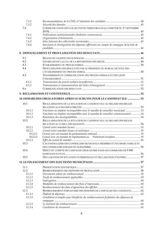 6
7.3.1 Recommandations de la CNIL à l’attention des candidats.................................................. 44
7.3.2 Sécurité des données............................................................................................................ 45
7.4 COMMUNICATION DES COLLECTIVITES TERRITORIALES (A COMPTER DU 1ER SEPTEMBRE
2019).................................................................................................................................... 45
7.4.1 Publications institutionnelles (bulletins communaux)....................................................... 45
7.4.2 Organisation d’événements................................................................................................. 45
7.4.3 Sites Internet des collectivités territoriales ......................................................................... 45
7.4.4 Sanctions et réintégration des dépenses afférentes au compte de campagne de la liste de
candidats.............................................................................................................................. 46
8. DEPOUILLEMENT ET PROCLAMATION DES RESULTATS.......................................................... 46
8.1 REGLES DE VALIDITE DES SUFFRAGES................................................................................. 46
8.2 LES REGLES DE CALCUL DE LA REPARTITION DES SIEGES ................................................... 48
8.3 ETABLISSEMENT DU PROCES-VERBAL ................................................................................. 50
8.4 PROCLAMATION DES RESULTATS PAR LE PRESIDENT DU BUREAU DE VOTE DES
L’ETABLISSEMENT DU PROCES-VERBAL............................................................................... 50
8.5 TRANSMISSION ET COMMUNICATION DES PROCES-VERBAUX ET DES LISTES
D’EMARGEMENT.................................................................................................................. 51
8.5.1 Transmission du procès-verbal à la préfecture.................................................................... 51
8.5.2 Transmission et communication des listes d’émargement .................................................. 51
8.6 COMMUNICATION DES RESULTATS .................................................................................... 52
9. RECLAMATION ET CONTENTIEUX..................................................................................................... 52
10. DEMARCHES OBLIGATOIRES APRES LE SCRUTIN POUR LE CANDIDAT ELU .................. 53
10.1 REGULARISATION DE LA SITUATION DU CANDIDAT ELU AU REGARD DES REGLES
RELATIVES AUX INCOMPATIBILITES .................................................................................... 53
10.1.1 Fonctions ou emplois incompatibles avec le mandat de conseiller municipal ..................... 53
10.1.2 Fonctions ou emplois incompatibles avec le mandat de conseiller communautaire ............ 54
10.1.3 Résolution des incompatibilités........................................................................................... 54
10.2 REGULARISATION DE LA SITUATION DU CANDIDAT ELU AU REGARD DES REGLES
RELATIVES AU CUMUL DES MANDATS ................................................................................ 54
10.2.1 Cumul entre mandats locaux .............................................................................................. 55
10.2.2 Cumul entre mandats locaux et nationaux ......................................................................... 55
10.2.2.1 Cumul avec un mandat de parlementaire national ..................................................................... 55
10.2.2.2 Cumul avec un mandat de représentant au Parlement européen......................................... 55
10.2.3 Effet du cumul de mandat ................................................................................................... 56
10.3 CAS PARTICULIERS DES CONSEILLERS MUNICIPAUX MEMBRES D’UNE MEME FAMILLE ET
DES CONSEILLERS FORAINS EN SURNOMBRE....................................................................... 56
10.4 DEPOT DU COMPTE DE CAMPAGNE OBLIGATOIRE DANS LES COMMUNES DE 9 000
HABITANTS ET PLUS............................................................................................................. 56
10.5 DECLARATION DE SITUATION PATRIMONIALE ET DECLARATION D’INTERET ................... 57
11. LE FINANCEMENT DES ELECTIONS MUNICIPALES .................................................................... 57
11.1 PRESENTATION SYNTHETIQUE............................................................................................ 57
11.2 REMBOURSEMENT DES DEPENSES DE PROPAGANDE .......................................................... 58
11.2.1 Documents admis au remboursement ................................................................................. 58
11.2.2 Tarifs de remboursement applicables................................................................................... 59
11.2.3 Subrogation......................................................................................................................... 60
11.2.4 Modalités de remboursement des frais d’impression........................................................... 60
11.2.5 Remboursement des frais d’apposition des affiches ............................................................. 61
11.3 REMBOURSEMENT FORFAITAIRE DES DEPENSES DE CAMPAGNE DES CANDIDATS............. 62
11.3.1 Plafond de dépenses............................................................................................................. 63
11.3.2 Conditions à remplir pour bénéficier du remboursement forfaitaire des dépenses de
campagne............................................................................................................................. 64
11.3.3 Le montant du remboursement ........................................................................................... 64
11.3.4 Conditions de versement ..................................................................................................... 65
 