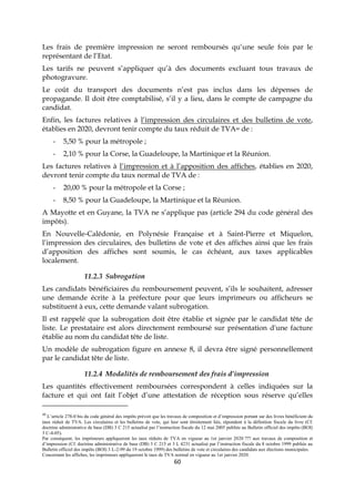 60
Les frais de première impression ne seront remboursés qu’une seule fois par le
représentant de l’Etat.
Les tarifs ne peuvent s’appliquer qu’à des documents excluant tous travaux de
photogravure.
Le coût du transport des documents n’est pas inclus dans les dépenses de
propagande. Il doit être comptabilisé, s’il y a lieu, dans le compte de campagne du
candidat.
Enfin, les factures relatives à l’impression des circulaires et des bulletins de vote,
établies en 2020, devront tenir compte du taux réduit de TVA40 de :
- 5,50 % pour la métropole ;
- 2,10 % pour la Corse, la Guadeloupe, la Martinique et la Réunion.
Les factures relatives à l’impression et à l’apposition des affiches, établies en 2020,
devront tenir compte du taux normal de TVA de :
- 20,00 % pour la métropole et la Corse ;
- 8,50 % pour la Guadeloupe, la Martinique et la Réunion.
A Mayotte et en Guyane, la TVA ne s’applique pas (article 294 du code général des
impôts).
En Nouvelle-Calédonie, en Polynésie Française et à Saint-Pierre et Miquelon,
l’impression des circulaires, des bulletins de vote et des affiches ainsi que les frais
d’apposition des affiches sont soumis, le cas échéant, aux taxes applicables
localement.
11.2.3 Subrogation
Les candidats bénéficiaires du remboursement peuvent, s’ils le souhaitent, adresser
une demande écrite à la préfecture pour que leurs imprimeurs ou afficheurs se
substituent à eux, cette demande valant subrogation.
Il est rappelé que la subrogation doit être établie et signée par le candidat tête de
liste. Le prestataire est alors directement remboursé sur présentation d'une facture
établie au nom du candidat tête de liste.
Un modèle de subrogation figure en annexe 8, il devra être signé personnellement
par le candidat tête de liste.
11.2.4 Modalités de remboursement des frais d’impression
Les quantités effectivement remboursées correspondent à celles indiquées sur la
facture et qui ont fait l’objet d’une attestation de réception sous réserve qu’elles
40
L’article 278-0 bis du code général des impôts prévoit que les travaux de composition et d’impression portant sur des livres bénéficient du
taux réduit de TVA. Les circulaires et les bulletins de vote, qui leur sont étroitement liés, répondent à la définition fiscale du livre (Cf.
doctrine administrative de base (DB) 3 C 215 actualisé par l’instruction fiscale du 12 mai 2005 publiée au Bulletin officiel des impôts (BOI)
3 C-4-05).
Par conséquent, les imprimeurs appliqueront les taux réduits de TVA en vigueur au 1er janvier 2020 ??? aux travaux de composition et
d’impression (Cf. doctrine administrative de base (DB) 3 C 215 et 3 L 4231 actualisé par l’instruction fiscale du 8 octobre 1999 publiée au
Bulletin officiel des impôts (BOI) 3 L-2-99 du 19 octobre 1999) des bulletins de vote et circulaires des candidats aux élections municipales.
Concernant les affiches, les imprimeurs appliqueront le taux de TVA normal en vigueur au 1er janvier 2020.
 