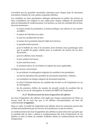 61
n’excèdent pas les quantités maximales autorisées pour chaque type de document
(circulaires, bulletin de vote, petites et grandes affiches).
Les candidats ou leurs prestataires subrogés adresseront au préfet une facture en
deux exemplaires (un original et une copie) pour chaque catégorie de documents
dont ils demandent le remboursement. Les factures, au nom du candidat tête de liste,
devront mentionner :
- la raison sociale du prestataire, sa forme juridique, son adresse et son numéro
de SIRET ;
- la nature de l’élection et sa date ;
- le nom du candidat tête de liste ;
- la nature de la prestation faisant l’objet de la facture ;
- la quantité totale facturée ;
- pour le bulletin de vote et la circulaire, leurs formats, leurs grammages ainsi
que la qualité de papier utilisée pour la confection de chacun de ces deux
documents ;
- pour les affiches, leurs formats ;
- le prix unitaire hors taxes ;
- le prix total hors taxes ;
- le montant total et, le cas échéant, le régime des taxes applicables.
A chaque facture, seront joints :
- le cas échéant, la subrogation originale du candidat à son prestataire ;
- un état de répartition des quantités de documents imprimés / affichés ;
- un exemplaire de chaque catégorie de document imprimé ;
- le relevé d’identité bancaire du candidat tête de liste ou de l’imprimeur en cas
de subrogation ;
- les dix premiers chiffres du numéro de sécurité sociale du candidat tête de
liste ou, en cas de subrogation, le numéro de SIRET de l’imprimeur.
11.2.5 Remboursement des frais d’apposition des affiches
Les frais d’apposition des affiches sont réglés par chaque représentant de l’Etat, au
niveau local. Ils ne sont dus que si les affiches correspondantes ont bien été
confectionnées et apposées.
Dans ce cadre, la réalité de l’apposition des affiches dans les communes pourra être
vérifiée ponctuellement par les services de la préfecture ou par les maires.
Le remboursement des frais d’apposition des affiches ne peut intervenir qu’après que
le candidat tête de liste a obtenu le remboursement des frais d’impression de ses
affiches et dans la limite du nombre d’affiches admis au remboursement des frais
d’impression.
 