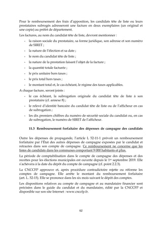 62
Pour le remboursement des frais d’apposition, les candidats tête de liste ou leurs
prestataires subrogés adresseront une facture en deux exemplaires (un original et
une copie) au préfet de département.
Les factures, au nom du candidat tête de liste, devront mentionner :
- la raison sociale du prestataire, sa forme juridique, son adresse et son numéro
de SIRET ;
- la nature de l’élection et sa date ;
- le nom du candidat tête de liste ;
- la nature de la prestation faisant l’objet de la facture ;
- la quantité totale facturée ;
- le prix unitaire hors taxes ;
- le prix total hors taxes ;
- le montant total et, le cas échéant, le régime des taxes applicables.
A chaque facture, seront joints :
- le cas échéant, la subrogation originale du candidat tête de liste à son
prestataire (cf. annexe 8) ;
- le relevé d’identité bancaire du candidat tête de liste ou de l’afficheur en cas
de subrogation ;
- les dix premiers chiffres du numéro de sécurité sociale du candidat ou, en cas
de subrogation, le numéro de SIRET de l’afficheur.
11.3 Remboursement forfaitaire des dépenses de campagne des candidats
Outre les dépenses de propagande, l’article L 52-11-1 prévoit un remboursement
forfaitaire par l’État des autres dépenses de campagne exposées par le candidat et
retracées dans son compte de campagne. Ce remboursement ne concerne que les
listes de candidats dans les communes comportant 9 000 habitants et plus.
La période de comptabilisation dans le compte de campagne des dépenses et des
recettes pour les élections municipales est ouverte depuis le 1er septembre 2019. Elle
s’achèvera à la date du dépôt du compte de campagne (cf. point 2.2.3).
La CNCCFP approuve et, après procédure contradictoire rejette ou réforme les
comptes de campagne. Elle arrête le montant du remboursement forfaitaire
(art. L. 52-15). Elle se prononce dans les six mois suivant le dépôt des comptes.
Les dispositions relatives au compte de campagne et au mandataire financier sont
précisées dans le guide du candidat et du mandataire, édité par la CNCCFP et
disponible sur son site Internet : www.cnccfp.fr.
 
