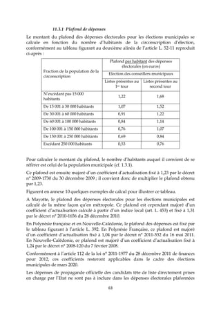 63
11.3.1 Plafond de dépenses
Le montant du plafond des dépenses électorales pour les élections municipales se
calcule en fonction du nombre d’habitants de la circonscription d’élection,
conformément au tableau figurant au deuxième alinéa de l’article L. 52-11 reproduit
ci-après :
Fraction de la population de la
circonscription
Plafond par habitant des dépenses
électorales (en euros)
Election des conseillers municipaux
Listes présentes au
1er tour
Listes présentes au
second tour
N’excédant pas 15 000
habitants
1,22 1,68
De 15 001 à 30 000 habitants 1,07 1,52
De 30 001 à 60 000 habitants 0,91 1,22
De 60 001 à 100 000 habitants 0,84 1,14
De 100 001 à 150 000 habitants 0,76 1,07
De 150 001 à 250 000 habitants 0,69 0,84
Excédant 250 000 habitants 0,53 0,76
Pour calculer le montant du plafond, le nombre d’habitants auquel il convient de se
référer est celui de la population municipale (cf. 1.3.1).
Ce plafond est ensuite majoré d’un coefficient d’actualisation fixé à 1,23 par le décret
n° 2009-1730 du 30 décembre 2009 ; il convient donc de multiplier le plafond obtenu
par 1,23.
Figurent en annexe 10 quelques exemples de calcul pour illustrer ce tableau.
A Mayotte, le plafond des dépenses électorales pour les élections municipales est
calculé de la même façon qu’en métropole. Ce plafond est cependant majoré d’un
coefficient d’actualisation calculé à partir d’un indice local (art. L. 453) et fixé à 1,31
par le décret n° 2010-1656 du 28 décembre 2010.
En Polynésie française et en Nouvelle-Calédonie, le plafond des dépenses est fixé par
le tableau figurant à l’article L. 392. En Polynésie Française, ce plafond est majoré
d’un coefficient d’actualisation fixé à 1,04 par le décret n° 2011-532 du 16 mai 2011.
En Nouvelle-Calédonie, ce plafond est majoré d’un coefficient d’actualisation fixé à
1,24 par le décret n° 2008-120 du 7 février 2008.
Conformément à l’article 112 de la loi n° 2011-1977 du 28 décembre 2011 de finances
pour 2012, ces coefficients resteront applicables dans le cadre des élections
municipales de mars 2020.
Les dépenses de propagande officielle des candidats tête de liste directement prises
en charge par l’Etat ne sont pas à inclure dans les dépenses électorales plafonnées
 