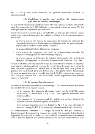 64
(art. L. 52-12), sauf celles dépassant les quantités maximales admises au
remboursement.
11.3.2 Conditions à remplir pour bénéficier du remboursement
forfaitaire des dépenses de campagne
Le versement du remboursement forfaitaire est versé à chaque candidat tête de liste
dans les communes de 9 000 habitants et plus ayant obtenu au moins 5% des
suffrages exprimés au premier tour de scrutin.
Il est subordonné au respect par le candidat tête de liste des prescriptions légales
relatives au compte de campagne. Le candidat perd ainsi le droit au remboursement
forfaitaire :
- s’il n’a pas déposé son compte de campagne à la Commission nationale des
comptes de campagne et des financements politiques dans les formes requises,
au plus tard le vendredi 22 mai 2020 à 18 heures ;
- s’il a dépassé le plafond des dépenses de campagne ;
- si son compte de campagne a été rejeté par la Commission nationale des
comptes de campagne et des financements politiques ;
- s’il n’a pas déposé sa déclaration de situation patrimoniale, s’il y est astreint
(obligation de dépôt pour certaines fonctions exécutives locales, cf. point 10.4).
Lorsqu’il est établi une nouvelle liste en vue du second tour de scrutin, les dépenses
sont totalisées et décomptées à compter du premier tour de scrutin au profit de la
liste à laquelle appartenait le candidat tête de liste lorsqu’il avait cette qualité au
premier tour ou, à défaut, de la liste dont est issu le plus grand nombre de candidats
figurant au second tour sur la nouvelle liste (art. L. 52-13). Le compte de campagne
de la liste qui a fusionné avec la liste « d’accueil » s’arrête au premier tour et doit être
déposé séparément.
11.3.3 Le montant du remboursement
Le montant du remboursement forfaitaire versé par l’Etat au candidat tête de liste est
fixé par la CNCCFP. Il ne peut excéder :
- ni le montant des dépenses électorales arrêté par la CNCCFP, après
soustraction et réformation, s’il y a lieu, des dépenses électorales non
remboursables ;
- ni le montant de l’apport personnel du candidat tête de liste, diminué des
réformations éventuellement opérées en dépenses ;
- ni le montant maximal prévu par l’article L. 52-11-1 du code électoral, ce
montant étant égal à 47,5 % du montant du plafond des dépenses électorales.
Le remboursement forfaitaire à la charge de l’Etat ne doit pas conduire à
l’enrichissement d’une personne physique ou morale. Son montant est donc limité à
la part des dépenses que le candidat a, à titre définitif, personnellement acquittées ou
dont il demeure débiteur. Les apports personnels des colistiers sont confondus avec
 