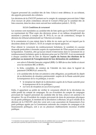 65
l’apport personnel du candidat tête de liste. Celui-ci reste débiteur, le cas échéant,
des apports personnels des colistiers.
Les décisions de la CNCCFP portant sur le compte de campagne peuvent faire l’objet
d’un recours de plein contentieux devant le Conseil d’Etat par le candidat tête de
liste concerné, dans les deux mois suivant leur notification (article L. 52-15).
11.3.4 Conditions de versement
Les sommes sont mandatées au candidat tête de liste après que la CNCCFP a envoyé
au représentant de l’État copie des décisions prises et un tableau récapitulatif des
montants à prendre à compte (art. R. 39-3) et, en cas de contentieux, lorsque la
décision du tribunal administratif sur l’élection est rendue.
Si la commission n’a pas statué dans le délai de six mois qui lui est imparti par le
deuxième alinéa de l’article L. 52-15, le compte est réputé approuvé.
Pour obtenir le versement du remboursement forfaitaire, le candidat n’a aucune
demande particulière à formuler auprès du représentant de l’État auquel en incombe
la liquidation. Toutefois, afin qu’aucun retard n’intervienne dans le versement de ce
remboursement forfaitaire après la décision prise par la CNCCFP, il est recommandé
à chaque candidat tête de liste de déposer auprès du bureau des élections de la
préfecture au moment de l’enregistrement de leur déclaration de candidature :
- son relevé d’identité bancaire original (RIB). Ce RIB devra être lisible et récent
avec les mentions BIC et IBAN ;
- la fiche, complétée, de création de l’identité du tiers dans le logiciel de
paiement CHORUS (cf. annexe 9) ;
- si le candidat tête de liste est astreint à cette obligation, un justificatif du dépôt
de sa déclaration de situation patrimoniale41 auprès de la Haute autorité pour
la transparence de la vie politique, à savoir :
 le récépissé de dépôt de la déclaration auprès de la Haute autorité pour
la transparence de la vie politique ;
 ou l’avis de réception en cas d’envoi postal.
Enfin, il appartient au préfet de vérifier le versement effectif de la dévolution du
solde positif du compte de campagne. En cas d’excédent du compte de campagne
provenant de l’apport personnel du candidat tête de liste, celui-ci est autorisé à le
récupérer. En cas d’excédent du compte provenant de dons de personnes physiques
ou de partis politiques, le montant de la dévolution à effectuer, tel qu’il résulte de la
décision de la CNCCFP, doit être versé soit à une association de financement d’un
parti politique agréée par la Commission nationale des comptes de campagne et de
financements politiques, soit à un ou plusieurs établissements reconnus d’utilité
publique.
41
Ce document n’est pas toujours communicable lors des prises de candidature dans le cas par exemple de candidats têtes de liste qui seront
élus maire pour la première fois après les élections. Il sera à communiquer avant le remboursement.
 