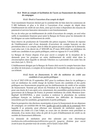 66
11.4 Droit au compte et facilitation de l’accès au financement des dépenses
de campagne
11.4.1 Droit à l’ouverture d’un compte de dépôt
Tout mandataire financier déclaré par le candidat tête de liste dans les communes de
9 000 habitants et plus a le droit à l’ouverture d’un compte de dépôt dans
l’établissement de crédit de son choix, ainsi qu’à la mise à disposition des moyens de
paiement et services bancaires nécessaires à son fonctionnement.
En cas de refus par un établissement de crédit d’ouverture de compte, un seul refus
suffit, le mandataire financier peut saisir la Banque de France pour lui demander de
lui désigner un autre établissement de crédit.
Sous réserve de production de l’ensemble des pièces requises, l’absence de réponse
de l’établissement saisi d’une demande d’ouverture de compte bancaire ou des
prestations liées à ce compte, dans le délai de quinze jours à compter de la demande,
vaut refus (art. 6 du décret du n° 2018-205 du 27 mars 2018 relatif au médiateur du
crédit aux candidats et aux partis politiques, entré en vigueur le 1er avril 2018).
La Banque de France dispose d’un jour ouvré à compter de la réception de la
demande pour lui proposer un autre établissement de crédit situé dans la
circonscription dans laquelle se déroule l’élection ou à proximité d’un autre lieu de
son choix (art. L. 52-6-1).
L’établissement désigné par la Banque de France doit ouvrir le compte bancaire dans
un délai de trois jours, à compter de la réception de l’ensemble des pièces requises, le
cas échéant.
11.4.2 Accès au financement, le rôle du médiateur du crédit aux
candidats et aux partis politiques
La loi n° 2017-1339 du 15 septembre 2017 pour la confiance dans la vie politique a
créé un médiateur du crédit chargé de faciliter l’accès des candidats et des partis
politiques aux financements proposés par les établissements de crédit et les sociétés
de financement. Nommé par décret du Président de la République du 4 août 2018
pour une durée de 6 ans après avis, notamment, des assemblées parlementaires et du
gouverneur de la Banque de France, le premier médiateur du crédit, Monsieur Jean-
Raphaël ALVENTOSA, a ainsi vocation à renforcer le pluralisme du système
politique français en facilitant la résolution des difficultés de financement
rencontrées par les candidats, groupements et partis politiques.
Dans la perspective des élections municipales et pour le financement de ses dépenses
de campagne, un candidat tête de liste, quelle que soit la taille de la commune dans
laquelle il se présente, peut effectuer une demande de médiation auprès du
médiateur du crédit s’il a fait l’objet, au cours des six derniers mois précédant sa
demande, d’au moins deux refus de prêt de la part d’établissement de crédit ou de
sociétés de financement différents.
La demande de médiation peut être adressée par voie électronique
(mediateurducreditcandidatsetpartis@interieur.gouv.fr) jusqu'au dixième jour ouvré
avant le jour du premier tour de scrutin, soit le lundi 2 mars 2020.
 