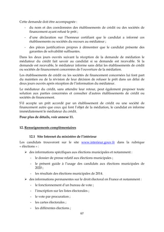 67
Cette demande doit être accompagnée :
- du nom et des coordonnées des établissements de crédit ou des sociétés de
financement ayant refusé le prêt ;
- d’une déclaration sur l’honneur certifiant que le candidat a informé ces
établissements ou sociétés du recours au médiateur ;
- des pièces justificatives propres à démontrer que le candidat présente des
garanties de solvabilité suffisantes.
Dans les deux jours ouvrés suivant la réception de la demande de médiation le
médiateur du crédit fait savoir au candidat si sa demande est recevable. Si la
demande est recevable, le médiateur informe sans délai les établissements de crédit
ou sociétés de financement concernées de l’ouverture de la médiation.
Les établissements de crédit ou les sociétés de financement concernées lui font part
du maintien ou de la révision de leur décision de refuser le prêt dans un délai de
deux jours ouvrés après réception de l’information du médiateur.
Le médiateur du crédit, sans attendre leur retour, peut également proposer toute
solution aux parties concernées et consulter d'autres établissements de crédit ou
sociétés de financement.
S’il accepte un prêt accordé par un établissement de crédit ou une société de
financement autre que ceux qui font l’objet de la médiation, le candidat en informe
immédiatement le médiateur du crédit.
Pour plus de détails, voir annexe 11.
12. Renseignements complémentaires
12.1 Site Internet du ministère de l’intérieur
Les candidats trouveront sur le site www.interieur.gouv.fr dans la rubrique
« élections » :
 des informations spécifiques aux élections municipales et notamment :
- le dossier de presse relatif aux élections municipales ;
- le présent guide à l’usage des candidats aux élections municipales de
2020 ;
- les résultats des élections municipales de 2014.
 des informations permanentes sur le droit électoral en France et notamment :
- le fonctionnement d’un bureau de vote ;
- l’inscription sur les listes électorales ;
- le vote par procuration ;
- les cartes électorales ;
- les différentes élections ;
 