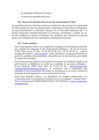 68
- les modalités d’élection en France ;
- le cumul des mandats électoraux.
12.2 Bureau des élections des services du représentant de l’Etat
Les candidats doivent s’adresser au bureau des élections des services du représentant
de l’État (préfecture dans les départements, à Mayotte et à Saint-Pierre-et-Miquelon,
ou haut-commissariat en Polynésie française et en Nouvelle-Calédonie) qui a la
charge d’organiser administrativement les élections municipales. Certains de ces
services rédigent des guides à l’attention des candidats qui s’inspirent du présent
guide et le complètent par des informations spécifiquement locales.
12.3 Autres contacts :
- Pour toute question relative aux comptes de campagne à la Commission nationale
des comptes de campagne et des financements politiques – 36 rue du Louvre,
75 042 Paris cedex 01 (Tél. : 01 44 09 45 09, Fax : 01 44 09 45 17 - service-
juridique@cnccfp.fr) - www.cnccfp.fr ; cette commission a notamment élaboré un
guide du candidat et du mandataire, disponible sur son site Internet, pour établir
le compte de campagne.
- Pour toute question relative à la demande d’ouverture de compte de dépôt ou de
prêt bancaire au Médiateur du crédit aux candidats et aux partis politiques –
27 rue Oudinot, 75007 Paris (Tel.: 01 53 69 20 43 – mediateurducredit-
candidatsetpartis@interieur.gouv.fr) ; la médiation met à disposition des
candidats et des mandataires des fiches de procédures et un dossier indicatif de
demande de prêt, également en annexe du présent Guide.
- Pour toute question relative à la déclaration de situation patrimoniale à la
Commission pour la transparence financière de la vie politique - Conseil d’État -
Place du Palais Royal 75100 PARIS 01 SP (Tél. 01 72 60 58 61 ) - www.commission-
transparence.fr.
 