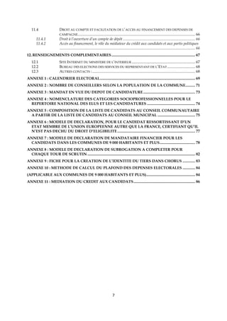 7
11.4 DROIT AU COMPTE ET FACILITATION DE L’ACCES AU FINANCEMENT DES DEPENSES DE
CAMPAGNE.......................................................................................................................... 66
11.4.1 Droit à l’ouverture d’un compte de dépôt ........................................................................... 66
11.4.2 Accès au financement, le rôle du médiateur du crédit aux candidats et aux partis politiques
............................................................................................................................................. 66
12. RENSEIGNEMENTS COMPLEMENTAIRES....................................................................................... 67
12.1 SITE INTERNET DU MINISTERE DE L’INTERIEUR .................................................................. 67
12.2 BUREAU DES ELECTIONS DES SERVICES DU REPRESENTANT DE L’ETAT............................. 68
12.3 AUTRES CONTACTS :........................................................................................................... 68
ANNEXE 1 : CALENDRIER ELECTORAL................................................................................................... 69
ANNEXE 2 : NOMBRE DE CONSEILLERS SELON LA POPULATION DE LA COMMUNE.......... 71
ANNEXE 3 : MANDAT EN VUE DU DEPOT DE CANDIDATURE...................................................... 73
ANNEXE 4 : NOMENCLATURE DES CATEGORIES SOCIOPROFESSIONNELLES POUR LE
REPERTOIRE NATIONAL DES ELUS ET LES CANDIDATURES .................................................. 74
ANNEXE 5 : COMPOSITION DE LA LISTE DE CANDIDATS AU CONSEIL COMMUNAUTAIRE
A PARTIR DE LA LISTE DE CANDIDATS AU CONSEIL MUNICIPAL ....................................... 75
ANNEXE 6 : MODELE DE DECLARATION, POUR LE CANDIDAT RESSORTISSANT D’UN
ETAT MEMBRE DE L’UNION EUROPEENNE AUTRE QUE LA FRANCE, CERTIFIANT QU’IL
N’EST PAS DECHU DU DROIT D’ELIGIBILITE................................................................................. 77
ANNEXE 7 : MODELE DE DECLARATION DE MANDATAIRE FINANCIER POUR LES
CANDIDATS DANS LES COMMUNES DE 9 000 HABITANTS ET PLUS..................................... 78
ANNEXE 8 : MODELE DE DECLARATION DE SUBROGATION A COMPLETER POUR
CHAQUE TOUR DE SCRUTIN ................................................................................................................ 82
ANNEXE 9 : FICHE POUR LA CREATION DE L’IDENTITE DU TIERS DANS CHORUS ............. 83
ANNEXE 10 : METHODE DE CALCUL DU PLAFOND DES DEPENSES ELECTORALES ............. 84
(APPLICABLE AUX COMMUNES DE 9 000 HABITANTS ET PLUS)................................................... 84
ANNEXE 11 : MEDIATION DU CREDIT AUX CANDIDATS................................................................ 86
 