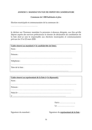 73
ANNEXE 3 : MANDAT EN VUE DU DEPOT DE CANDIDATURE
Commune de 1 000 habitants et plus
Election municipale et communautaire de la commune de :
…………………………………….
Je déclare sur l’honneur mandater la personne ci-dessous désignée, aux fins qu’elle
dépose auprès des services préfectoraux le dossier de déclaration de candidature de
la liste dont je suis le responsable aux élections municipales et communautaires
prévues les 15 et 22 mars 2020.
Cadre réservé au mandant (= le candidat tête de liste) :
Nom :
……………………………………………………………………………………………
Prénom :
………………………………………………………………………………………
Téléphone :
………………………………………………………………………………………
Titre de la liste :
…………………………………………………………………………………
Cadre réservé au représentant de la liste (= le déposant) :
Nom :
…………………………………………………………………………………………….
Prénom :
…………………………………………………………………………………………
Né(e) le : ………………………………………………………………………….
à : ………………………………………………………………………….
Fait à ……………………,
Le ……………………….
Signature du mandant : Signature du représentant de la liste :
 