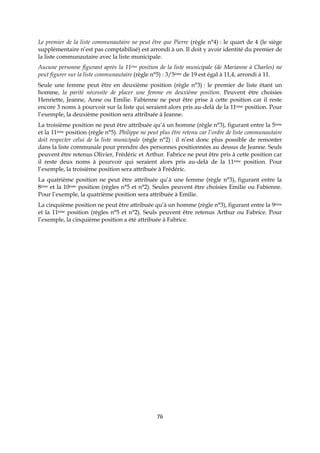 76
Le premier de la liste communautaire ne peut être que Pierre (règle n°4) : le quart de 4 (le siège
supplémentaire n’est pas comptabilisé) est arrondi à un. Il doit y avoir identité du premier de
la liste communautaire avec la liste municipale.
Aucune personne figurant après la 11ème position de la liste municipale (de Marianne à Charles) ne
peut figurer sur la liste communautaire (règle n°5) : 3/5ème de 19 est égal à 11,4, arrondi à 11.
Seule une femme peut être en deuxième position (règle n°3) : le premier de liste étant un
homme, la parité nécessite de placer une femme en deuxième position. Peuvent être choisies
Henriette, Jeanne, Anne ou Emilie. Fabienne ne peut être prise à cette position car il reste
encore 3 noms à pourvoir sur la liste qui seraient alors pris au-delà de la 11ème position. Pour
l’exemple, la deuxième position sera attribuée à Jeanne.
La troisième position ne peut être attribuée qu’à un homme (règle n°3), figurant entre la 5ème
et la 11ème position (règle n°5). Philippe ne peut plus être retenu car l’ordre de liste communautaire
doit respecter celui de la liste municipale (règle n°2) : il n’est donc plus possible de remonter
dans la liste communale pour prendre des personnes positionnées au dessus de Jeanne. Seuls
peuvent être retenus Olivier, Frédéric et Arthur. Fabrice ne peut être pris à cette position car
il reste deux noms à pourvoir qui seraient alors pris au-delà de la 11ème position. Pour
l’exemple, la troisième position sera attribuée à Frédéric.
La quatrième position ne peut être attribuée qu’à une femme (règle n°3), figurant entre la
8ème et la 10ème position (règles n°5 et n°2). Seules peuvent être choisies Emilie ou Fabienne.
Pour l’exemple, la quatrième position sera attribuée à Emilie.
La cinquième position ne peut être attribuée qu’à un homme (règle n°3), figurant entre la 9ème
et la 11ème position (règles n°5 et n°2). Seuls peuvent être retenus Arthur ou Fabrice. Pour
l’exemple, la cinquième position a été attribuée à Fabrice.
 