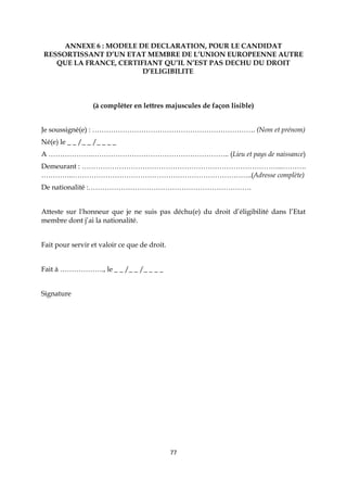 77
ANNEXE 6 : MODELE DE DECLARATION, POUR LE CANDIDAT
RESSORTISSANT D’UN ETAT MEMBRE DE L’UNION EUROPEENNE AUTRE
QUE LA FRANCE, CERTIFIANT QU’IL N’EST PAS DECHU DU DROIT
D’ELIGIBILITE
(à compléter en lettres majuscules de façon lisible)
Je soussigné(e) : ……………………………………………………………. (Nom et prénom)
Né(e) le _ _ /_ _ /_ _ _ _
A ……………….………………………………………………….. (Lieu et pays de naissance)
Demeurant : …………………………………………………………………………...……….
…………..…………………………………………………………………..(Adresse complète)
De nationalité :…………………………………………………………….
Atteste sur l'honneur que je ne suis pas déchu(e) du droit d’éligibilité dans l’Etat
membre dont j’ai la nationalité.
Fait pour servir et valoir ce que de droit.
Fait à ………………., le _ _ /_ _ /_ _ _ _
Signature
 
