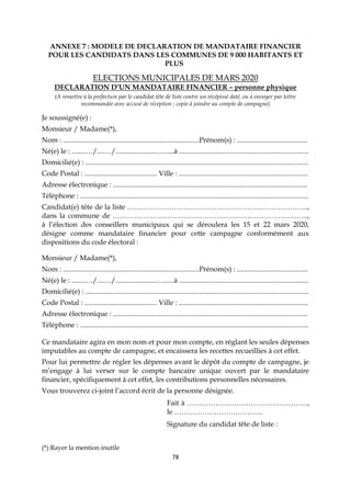 78
ANNEXE 7 : MODELE DE DECLARATION DE MANDATAIRE FINANCIER
POUR LES CANDIDATS DANS LES COMMUNES DE 9 000 HABITANTS ET
PLUS
ELECTIONS MUNICIPALES DE MARS 2020
DECLARATION D’UN MANDATAIRE FINANCIER – personne physique
(A remettre à la préfecture par le candidat tête de liste contre un récépissé daté, ou à envoyer par lettre
recommandée avec accusé de réception ; copie à joindre au compte de campagne)
Je soussigné(e) :
Monsieur / Madame(*),
Nom : .............................................................................Prénom(s) : ........................................
Né(e) le : ........…/....…/.......................…......à .........................................................................
Domicilié(e) : ..............................................................................................................................
Code Postal : ......................................... Ville : .........................................................................
Adresse électronique : ..............................................................................................................
Téléphone : .................................................................................................................................
Candidat(e) tête de la liste …………………………………………………………………..,
dans la commune de ………………………………………………………………………..,
à l’élection des conseillers municipaux qui se déroulera les 15 et 22 mars 2020,
désigne comme mandataire financier pour cette campagne conformément aux
dispositions du code électoral :
Monsieur / Madame(*),
Nom : .............................................................................Prénom(s) : ........................................
Né(e) le : ........…/....…/.......................…......à .........................................................................
Domicilié(e) : ..............................................................................................................................
Code Postal : ......................................... Ville : .........................................................................
Adresse électronique : ..............................................................................................................
Téléphone : .................................................................................................................................
Ce mandataire agira en mon nom et pour mon compte, en réglant les seules dépenses
imputables au compte de campagne, et encaissera les recettes recueillies à cet effet.
Pour lui permettre de régler les dépenses avant le dépôt du compte de campagne, je
m’engage à lui verser sur le compte bancaire unique ouvert par le mandataire
financier, spécifiquement à cet effet, les contributions personnelles nécessaires.
Vous trouverez ci-joint l’accord écrit de la personne désignée.
Fait à ……………………………………………,
le ………………………………..
Signature du candidat tête de liste :
(*) Rayer la mention inutile
 