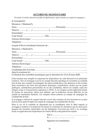 79
ACCORD DU MANDATAIRE
(A joindre à la lettre adressée au préfet du département; copie à joindre au compte de campagne.)
Je soussigné(e) :
Monsieur / Madame(*),
Nom : .............................................................................Prénom(s) : ........................................
Né(e) le : ........…/....…/.......................…......à .........................................................................
Domicilié(e) : ..............................................................................................................................
Code Postal : ......................................... Ville : .........................................................................
Adresse électronique : ..............................................................................................................
Téléphone : .................................................................................................................................
accepte d’être le mandataire financier de :
Monsieur / Madame(*),
Nom : .............................................................................Prénom(s) : ........................................
Né(e) le : ........…/....…/.......................…......à .........................................................................
Domicilié(e) : ..............................................................................................................................
Code Postal : ......................................... Ville : .........................................................................
Adresse électronique : ..............................................................................................................
Téléphone : .................................................................................................................................
Candidat(e) tête de la liste …………………………………………………………………..,
dans la commune de ……..…………………………………………………………………..,
à l’élection des conseillers municipaux qui se déroulera les 15 et 22 mars 2020.
Cette fonction sera remplie en respectant les dispositions du code électoral et en particulier
l’article L. 52-6. Je m’engage à ouvrir un compte bancaire spécifique et à remettre au candidat
tête de liste mes comptes accompagnés des pièces justificatives des dépenses et des recettes
(liste nominative des dons des personnes physiques, contributions versées par les partis
politiques, contributions personnelles du ou des candidat(s), relevés du compte, copie des
chèques remis à l’encaissement supérieurs à 150 €). A ces comptes seront également jointes
les liasses de reçus-dons, même non utilisées, que la préfecture m’aura délivrées en ma
qualité de mandataire financier. Ces comptes seront annexés au compte de campagne du
candidat tête de liste.
Je m’engage à clôturer le compte bancaire ouvert dès cessation de mes fonctions et au plus
tard six mois après le dépôt du compte de campagne du candidat tête de liste.
Dans le cas où le candidat ne déposerait pas sa candidature dans le délai imparti, je
m’engage à restituer à la préfecture les liasses et à informer les donateurs que les dons pour
lesquels des formules numérotées ont été distribuées n’ouvrent pas droit à un avantage
fiscal, en application des dispositions de l’article 200 du code général des impôts.
Fait à ……………………………………………,
le ………………………………..
Signature du mandataire :
(*) Rayer la mention inutile
 