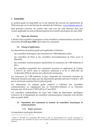 8
1. Généralités
Le présent guide est disponible sur le site Internet des services du représentant de
l’État ainsi que sur le site Internet du ministère de l’intérieur : www.interieur.gouv.fr.
Sauf précision contraire, les articles cités sont ceux du code électoral dans leur
version applicable au renouvellement général des conseils municipaux de mars 2020.
1.1 Dates des élections
L’élection des conseillers municipaux et des conseillers communautaires aura lieu les
dimanches 15 et 22 mars 20201 dans toutes les communes.
1.2 Champ d’application
Les dispositions du présent guide sont applicables à l’élection :
- des conseillers municipaux des communes de 1 000 habitants et plus ;
- des conseillers de Paris et des conseillers d’arrondissement de Paris, Lyon et
Marseille ;
- des conseillers communautaires représentant les communes de 1 000 habitants et
plus ;
- des conseillers consultatifs des communes associées en application de l’article
L. 2113-17 du CGCT dans sa rédaction antérieure à la loi n° 2010-1563 du
16 décembre 2010 de réforme des collectivités territoriales.
Les communes de 1 000 habitants et plus composées de communes associées de
Polynésie française sont régies par des dispositions spéciales prévues à l’article L. 438
qui ne seront pas exposées dans le présent guide.
Les dispositions du présent guide relatives à l’élection des conseillers
communautaires ne s’appliquent pas en Nouvelle-Calédonie et en Polynésie
française (art. 42 de la loi n° 2013-403 du 17 mai 2013).
Les conseillers métropolitains de Lyon font l’objet de dispositions spécifiques
exclusives de la désignation de conseillers communautaires, lesquelles sont décrites
dans un guide dédié.
1.3 Population des communes et nombre de conseillers municipaux et
communautaires
1.3.1 Règles générales
La population municipale détermine :
1 Décret n° 2019-928 du 4 septembre 2019 fixant la date de renouvellement des conseils municipaux et
communautaires, des conseillers de paris et des conseillers métropolitains de Lyon et portant convocation des
électeurs.
 