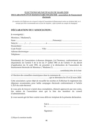 80
ELECTIONS MUNICIPALES DE MARS 2020
DECLARATION D’UN MANDATAIRE FINANCIER - association de financement
électorale
(A remettre à la Préfecture où se trouve le siège de l’association de financement contre un récépissé daté, ou à
envoyer par lettre recommandée avec accusé de réception ; copie à joindre au compte de campagne)
DÉCLARATION DE L’ASSOCIATION :
Je soussigné(e) :
Monsieur / Madame(*),
Nom : .............................................................................Prénom(s) : ........................................
Né(e) le : ........…/....…/.......................…......à .........................................................................
Domicilié(e) : ..............................................................................................................................
Code Postal : ......................................... Ville : .........................................................................
Adresse électronique : ..............................................................................................................
Téléphone : .................................................................................................................................
Président(e) de l’association ci-dessous désignée, j’ai l’honneur, conformément aux
dispositions de l’article 5 de la loi du 1er juillet 1901 et de l’article 1er du décret
d’application du 16 août 1901, de procéder à la déclaration de l’association de
financement électorale de Monsieur / Madame (*) ……………………………………….
……..………………………………………………………..…… candidat(e) tête de la liste
………………………………..……………………………………….……………………….,
à l’élection des conseillers municipaux dans la commune de …………………..……..…
……………………………………………………..qui se déroulera les 15 et 22 mars 2020.
Cette association a pour objet de recueillir les recettes et d’effectuer le règlement des
dépenses occasionnées pour ladite campagne électorale conformément à l’article
L.52-5 du code électoral.
Je vous prie de trouver ci-joint deux exemplaires, dûment approuvés par mes soins,
des statuts de l’association ainsi que la liste des membres du conseil
d’administration.
Je vous saurais gré de bien vouloir nous délivrer récépissé de la présente déclaration.
Fait à …………………………………………
le …………………………………
Signature :
(*) Rayer la mention inutile
 