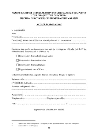 82
ANNEXE 8 : MODELE DE DECLARATION DE SUBROGATION A COMPLETER
POUR CHAQUE TOUR DE SCRUTIN
ELECTION DES CONSEILLERS MUNICIPAUX DE MARS 2020
ACTE DE SUBROGATION
Je soussigné(e),
Nom : ………………………………………………………………………………………...…
Prénom(s) : …...………………………………………………………………………………..
Candidat(e) tête de liste à l’élection municipale dans la commune de ………………….
…………………………………………………………………………………………………...
Demande à ce que le remboursement des frais de propagande officielle (art. R. 39 du
code électoral) exposés dans le cadre de 42 :
l’impression de mes bulletins de vote :
l’impression de mes circulaires :
l’impression de mes affiches :
l’apposition de mes affiches :
soit directement effectué au profit de mon prestataire désigné ci-après43 :
Raison sociale : ………………………………………………………………...........................
N° SIRET (14 chiffres) : …………..…………………………………………...........................
Adresse, code postal, ville : …………………………………………………………………..
………………………...…………………………………………………………………………
…………………………………………………………………………………………………...
Adresse mail : ………………………………………………...………………………………
Téléphone fixe : …………………………..Téléphone portable :…………………………...
Fait à ………………………………………………………………., le ………………………
Signature du candidat tête de liste
42 Cocher la (les) case(s) correspondant à la catégorie du (des) document(s) faisant l’objet de la subrogation.
43
Joindre un RIB ou un RIP original.
 