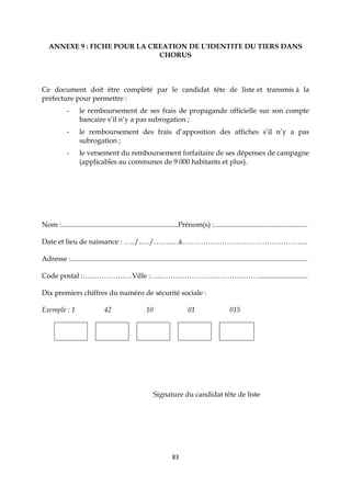 83
ANNEXE 9 : FICHE POUR LA CREATION DE L’IDENTITE DU TIERS DANS
CHORUS
Ce document doit être complété par le candidat tête de liste et transmis à la
préfecture pour permettre :
- le remboursement de ses frais de propagande officielle sur son compte
bancaire s’il n’y a pas subrogation ;
- le remboursement des frais d’apposition des affiches s’il n’y a pas
subrogation ;
- le versement du remboursement forfaitaire de ses dépenses de campagne
(applicables au communes de 9 000 habitants et plus).
Nom :..................................................................Prénom(s) :.....................................................
Date et lieu de naissance : …../..…/……..…à……………………………………………...
Adresse :......................................................................................................................................
Code postal :…………………Ville :…..……………………………………...........................
Dix premiers chiffres du numéro de sécurité sociale :
Exemple : 1 42 10 01 015
Signature du candidat tête de liste
 