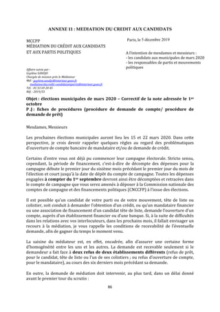 86
ANNEXE 11 : MEDIATION DU CREDIT AUX CANDIDATS
MCCPP Paris, le 5 décembre 2019
pitié mettre la date du fichier également sur
la note
MÉDIATION DU CRÉDIT AUX CANDIDATS
ET AUX PARTIS POLITIQUES
Affaire suivie par :
Guylène SANDJO
Chargée de mission près le Médiateur
Mél : guylene.sandjo@interieur.gouv.fr
mediateurducredit-candidatsetpartis@interieur.gouv.fr
Tél. : 01 53 69 20 45
Réf. : 2019/55
A l’intention de mesdames et messieurs :
- les candidats aux municipales de mars 2020
- les responsables de partis et mouvements
politiques
Objet : élections municipales de mars 2020 – Correctif de la note adressée le 1er
octobre
P .J : fiches de procédures (procédure de demande de compte/ procédure de
demande de prêt)
Mesdames, Messieurs
Les prochaines élections municipales auront lieu les 15 et 22 mars 2020. Dans cette
perspective, je crois devoir rappeler quelques règles au regard des problématiques
d’ouverture de compte bancaire de mandataire et/ou de demande de crédit.
Certains d’entre vous ont déjà pu commencer leur campagne électorale. Stricto sensu,
cependant, la période de financement, c’est-à-dire de décompte des dépenses pour la
campagne débute le premier jour du sixième mois précédant le premier jour du mois de
l’élection et court jusqu’à la date de dépôt du compte de campagne. Toutes les dépenses
engagées à compter du 1er septembre devront ainsi être décomptées et retracées dans
le compte de campagne que vous serez amenés à déposer à la Commission nationale des
comptes de campagne et des financements politiques (CNCCFP) à l’issue des élections.
Il est possible qu’un candidat de votre parti ou de votre mouvement, tête de liste ou
colistier, soit conduit à demander l’obtention d’un crédit, ou qu’un mandataire financier
ou une association de financement d’un candidat tête de liste, demande l’ouverture d’un
compte, auprès d’un établissement financier ou d’une banque. Si, à la suite de difficultés
dans les relations avec vos interlocuteurs, dans les prochains mois, il fallait envisager un
recours à la médiation, je vous rappelle les conditions de recevabilité de l’éventuelle
demande, afin de gagner du temps le moment venu.
La saisine du médiateur est, en effet, encadrée, afin d’assurer une certaine forme
d’homogénéité entre les uns et les autres. La demande est recevable seulement si le
demandeur a fait face à deux refus de deux établissements différents (refus de prêt,
pour le candidat, tête de liste ou l’un de ses colistiers ; ou refus d’ouverture de compte,
pour le mandataire), au cours des six derniers mois précédant sa demande.
En outre, la demande de médiation doit intervenir, au plus tard, dans un délai donné
avant le premier tour du scrutin :
 