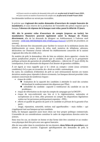 87
 10 jours ouvrés en matière de demande/refus prêt soit, au plus tard, le lundi 2 mars 2020 ;
 5 jours ouvrés en matière d’ouverture de compte soit, au plus tard, le lundi 9 mars 2020.
Les demandes tardives ne seront pas recevables.
Je précise que s’agissant des seules demandes d’ouverture de compte bancaire de
mandataire, et sous réserve de la production de l’ensemble des pièces requises par la
banque, l’absence de réponse de la banque vaut refus, passé le délai de 15 jours.
NB : dès le premier refus d’ouverture de compte (express ou tacite), les
mandataires financiers peuvent également saisir la Banque de France
directement, afin de lui demande de désigner un établissement, à l’adresse mail
suivante : 1448-SAE-INFOBANQUE-DAC-UT@banque-france.fr (cf fiche de procédure, en
annexe).
Ces refus devront être documentés pour faciliter le recours de la médiation (noms des
établissements en cause, lettres de refus, mail, numéros de téléphone, adresses,
déclaration sur l’honneur d’avoir informé les établissements concernés de la saisine
s’agissant des refus de crédit, etc.).
En matière de prêt, le demandeur, tête de liste ou colistier, devra apporter « toutes les
pièces justificatives propres à démontrer que le candidat, le parti ou le groupement
politique présente des garanties de solvabilité suffisantes » (décret du 27 mars 2018). En
conséquence, il sera nécessaire de disposer d’un dossier de garanties crédibles.
À cet égard, je vous rappelle que si le « droit au compte » existe (sous certaines
conditions), il n’y a pas, en revanche, de « droit au crédit » automatique.
En outre, les conditions d’obtention de prêt se sont sérieusement durcies ces toutes
dernières années pour répondre à divers errements. Les banques doivent procéder à des
analyses concernant de nombreux risques :
 risque de crédit :
 évaluation de la capacité des candidats à atteindre le seuil des scrutins
déclenchant le remboursement des dépenses par l’État ;
 solvabilité du candidat : capacité à rembourser du candidat en cas de
problèmes ;
 risque de réformation ou de rejet du compte de campagne par la CNCCFP ;
 risque de non-conformité aux lois et à la réglementation, nationales et
européennes (à ce titre, elles prennent en compte les dispositions législatives
votées sur les personnes politiquement exposées – PPE) ;
 efforts et qualité de gestion du parti si le candidat se prévaut de la garantie d’un
parti ;
- image, réputation, notoriété, notions mal appréhendées – mais réelles – qui
s’appliquent tant aux banques qu’aux candidats.
Enfin, les banques appuient aussi leurs choix sur leur propre politique commerciale.
L’ensemble de ces considérations constitue le cadre de négociations directes entre les
acteurs.
Dans tous les cas, un dossier en bonne et due forme doit être constitué et un rendez-
vous physique doit être pris avec une agence bancaire.
Afin de vous aider dans la constitution de vos dossiers, deux fiches de procédure sont
jointes au présent courrier. S’agissant spécifiquement des demandes de prêt, la
 