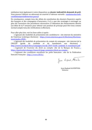 88
médiation tient également à votre disposition un dossier indicatif de demande de prêt.
Vous pouvez l’obtenir en adressant un courriel à l’adresse suivante : mediateurducredit-
candidatsetpartis@interieur.gouv.fr
En conséquence, compte tenu des délais de constitution des dossiers financiers auprès
des banques et des compagnies d’assurance, il n’y a que des avantages à envisager au
plus tôt l’ouverture des procédures nécessaires à l’obtention des financements désirés
(un délai de 6/7 semaines pour obtenir une position de principe peut être tenu comme
normal compte tenu des vérifications à effectuer).
Pour aller plus loin, voir les liens utiles ci-après :
- s’agissant des modalités de présentation des candidatures : site internet du ministère
de l’intérieur (rubrique élections) - https://www.interieur.gouv.fr/Elections/Elections-
municipales-2020 ;
- s’agissant des modalités de présentation du compte de campagne : site internet de la
CNCCFP (guide du candidat et du mandataire aux élections) :
http://www.cnccfp.fr/docs/campagne/cnccfp_2019_Guide_candidat_et_mandataire.pdf
- s’agissant de l’exercice du droit au compte: site de la Banque de France -
https://particuliers.banque-france.fr/page-sommaire/droit-au-compte ;
- s’agissant des conditions encadrant les prêts bancaires : site de la Fédération
bancaire française - http://www.fbf.fr/
Jean-Raphaël ALVENTOSA
Médiateur
 