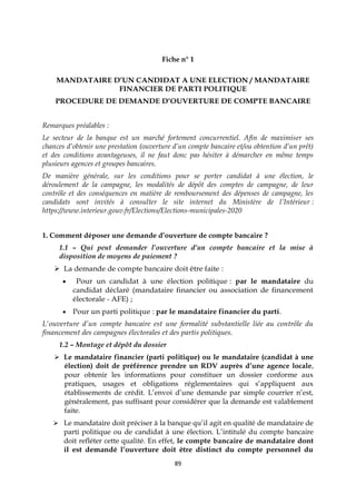89
Fiche n° 1
MANDATAIRE D’UN CANDIDAT A UNE ELECTION / MANDATAIRE
FINANCIER DE PARTI POLITIQUE
PROCEDURE DE DEMANDE D’OUVERTURE DE COMPTE BANCAIRE
Remarques préalables :
Le secteur de la banque est un marché fortement concurrentiel. Afin de maximiser ses
chances d’obtenir une prestation (ouverture d’un compte bancaire et/ou obtention d’un prêt)
et des conditions avantageuses, il ne faut donc pas hésiter à démarcher en même temps
plusieurs agences et groupes bancaires.
De manière générale, sur les conditions pour se porter candidat à une élection, le
déroulement de la campagne, les modalités de dépôt des comptes de campagne, de leur
contrôle et des conséquences en matière de remboursement des dépenses de campagne, les
candidats sont invités à consulter le site internet du Ministère de l’Intérieur :
https://www.interieur.gouv.fr/Elections/Elections-municipales-2020
1. Comment déposer une demande d’ouverture de compte bancaire ?
1.1 – Qui peut demander l’ouverture d’un compte bancaire et la mise à
disposition de moyens de paiement ?
 La demande de compte bancaire doit être faite :
 Pour un candidat à une élection politique : par le mandataire du
candidat déclaré (mandataire financier ou association de financement
électorale - AFE) ;
 Pour un parti politique : par le mandataire financier du parti.
L'ouverture d’un compte bancaire est une formalité substantielle liée au contrôle du
financement des campagnes électorales et des partis politiques.
1.2 – Montage et dépôt du dossier
 Le mandataire financier (parti politique) ou le mandataire (candidat à une
élection) doit de préférence prendre un RDV auprès d’une agence locale,
pour obtenir les informations pour constituer un dossier conforme aux
pratiques, usages et obligations réglementaires qui s’appliquent aux
établissements de crédit. L’envoi d’une demande par simple courrier n’est,
généralement, pas suffisant pour considérer que la demande est valablement
faite.
 Le mandataire doit préciser à la banque qu’il agit en qualité de mandataire de
parti politique ou de candidat à une élection. L’intitulé du compte bancaire
doit refléter cette qualité. En effet, le compte bancaire de mandataire dont
il est demandé l’ouverture doit être distinct du compte personnel du
 