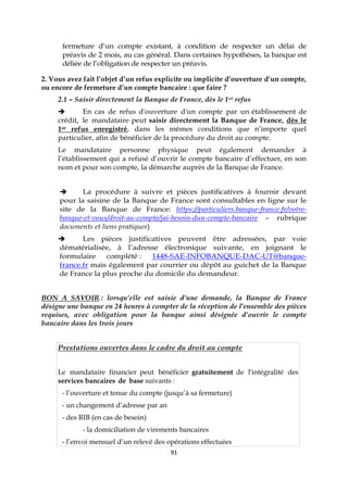 91
fermeture d’un compte existant, à condition de respecter un délai de
préavis de 2 mois, au cas général. Dans certaines hypothèses, la banque est
déliée de l’obligation de respecter un préavis.
2. Vous avez fait l’objet d’un refus explicite ou implicite d’ouverture d’un compte,
ou encore de fermeture d’un compte bancaire : que faire ?
2.1 – Saisir directement la Banque de France, dès le 1er refus
 En cas de refus d'ouverture d'un compte par un établissement de
crédit, le mandataire peut saisir directement la Banque de France, dès le
1er refus enregistré, dans les mêmes conditions que n’importe quel
particulier, afin de bénéficier de la procédure du droit au compte.
Le mandataire personne physique peut également demander à
l’établissement qui a refusé d’ouvrir le compte bancaire d’effectuer, en son
nom et pour son compte, la démarche auprès de la Banque de France.
 La procédure à suivre et pièces justificatives à fournir devant
pour la saisine de la Banque de France sont consultables en ligne sur le
site de la Banque de France: https://particuliers.banque-france.fr/votre-
banque-et-vous/droit-au-compte/jai-besoin-dun-compte-bancaire – rubrique
documents et liens pratiques)
 Les pièces justificatives peuvent être adressées, par voie
dématérialisée, à l’adresse électronique suivante, en joignant le
formulaire complété : 1448-SAE-INFOBANQUE-DAC-UT@banque-
france.fr mais également par courrier ou dépôt au guichet de la Banque
de France la plus proche du domicile du demandeur.
BON A SAVOIR : lorsqu’elle est saisie d’une demande, la Banque de France
désigne une banque en 24 heures à compter de la réception de l’ensemble des pièces
requises, avec obligation pour la banque ainsi désignée d’ouvrir le compte
bancaire dans les trois jours
Prestations ouvertes dans le cadre du droit au compte
Le mandataire financier peut bénéficier gratuitement de l'intégralité des
services bancaires de base suivants :
- l’ouverture et tenue du compte (jusqu’à sa fermeture)
- un changement d’adresse par an
- des RIB (en cas de besoin)
- la domiciliation de virements bancaires
- l’envoi mensuel d’un relevé des opérations effectuées
 
