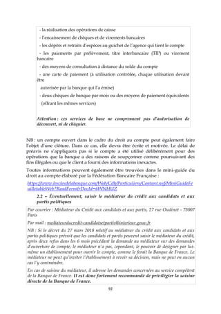 92
- la réalisation des opérations de caisse
- l’encaissement de chèques et de virements bancaires
- les dépôts et retraits d’espèces au guichet de l’agence qui tient le compte
- les paiements par prélèvement, titre interbancaire (TIP) ou virement
bancaire
- des moyens de consultation à distance du solde du compte
- une carte de paiement (à utilisation contrôlée, chaque utilisation devant
être
autorisée par la banque qui l’a émise)
- deux chèques de banque par mois ou des moyens de paiement équivalents
(offrant les mêmes services)
Attention : ces services de base ne comprennent pas d’autorisation de
découvert, ni de chéquier.
NB : un compte ouvert dans le cadre du droit au compte peut également faire
l’objet d’une clôture. Dans ce cas, elle devra être écrite et motivée. Le délai de
préavis ne s’appliquera pas si le compte a été utilisé délibérément pour des
opérations que la banque a des raisons de soupçonner comme poursuivant des
fins illégales ou que le client a fourni des informations inexactes.
Toutes informations peuvent également être trouvées dans le mini-guide du
droit au compte élaboré par la Fédération Bancaire Française :
https://www.lesclesdelabanque.com/Web/Cdb/Particuliers/Content.nsf/MiniGuideFe
uilletableWeb?ReadForm&DocId=6WNHUZ
2.2 – Éventuellement, saisir le médiateur du crédit aux candidats et aux
partis politiques
Par courrier : Médiateur du Crédit aux candidats et aux partis, 27 rue Oudinot - 75007
Paris
Par mail : mediateurducredit-candidatsetpartis@interieur.gouv.fr
NB : Si le décret du 27 mars 2018 relatif au médiateur du crédit aux candidats et aux
partis politiques prévoit que les candidats et partis peuvent saisir le médiateur du crédit,
après deux refus dans les 6 mois précédant la demande au médiateur sur des demandes
d’ouverture de compte, le médiateur n’a pas, cependant, le pouvoir de désigner par lui-
même un établissement pour ouvrir le compte, comme le ferait la Banque de France. Le
médiateur ne peut qu’inviter l’établissement à revoir sa décision, mais ne peut en aucun
cas l’y contraindre.
En cas de saisine du médiateur, il adresse les demandes concernées au service compétent
de la Banque de France. Il est donc fortement recommandé de privilégier la saisine
directe de la Banque de France.
 