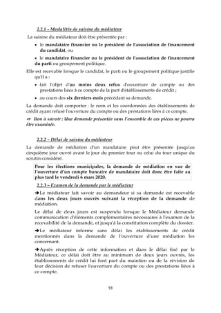 93
2.2.1 - Modalités de saisine du médiateur
La saisine du médiateur doit être présentée par :
 le mandataire financier ou le président de l'association de financement
du candidat, ou
 le mandataire financier ou le président de l'association de financement
du parti ou groupement politique.
Elle est recevable lorsque le candidat, le parti ou le groupement politique justifie
qu'il a :
 fait l'objet d'au moins deux refus d'ouverture de compte ou des
prestations liées à ce compte de la part d'établissements de crédit ;
 au cours des six derniers mois précédant sa demande.
La demande doit comporter : le nom et les coordonnées des établissements de
crédit ayant refusé l'ouverture du compte ou des prestations liées à ce compte.
⇨ Bon à savoir : Une demande présentée sans l’ensemble de ces pièces ne pourra
être examinée.
2.2.2 – Délai de saisine du médiateur
La demande de médiation d'un mandataire peut être présentée jusqu'au
cinquième jour ouvré avant le jour du premier tour ou celui du tour unique du
scrutin considéré.
Pour les élections municipales, la demande de médiation en vue de
l’ouverture d’un compte bancaire de mandataire doit donc être faite au
plus tard le vendredi 6 mars 2020.
2.2.3 – Examen de la demande par le médiateur
Le médiateur fait savoir au demandeur si sa demande est recevable
dans les deux jours ouvrés suivant la réception de la demande de
médiation.
Le délai de deux jours est suspendu lorsque le Médiateur demande
communication d'éléments complémentaires nécessaires à l'examen de la
recevabilité de la demande, et jusqu'à la constitution complète du dossier.
Le médiateur informe sans délai les établissements de crédit
mentionnés dans la demande de l'ouverture d'une médiation les
concernant.
Après réception de cette information et dans le délai fixé par le
Médiateur, ce délai doit être au minimum de deux jours ouvrés, les
établissements de crédit lui font part du maintien ou de la révision de
leur décision de refuser l'ouverture du compte ou des prestations liées à
ce compte.
 