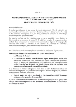 95
Fiche n° 2
MANDATAIRE D’UN CANDIDAT A UNE ELECTION / MANDATAIRE
FINANCIER DE PARTI POLITIQUE
PROCEDURE DE DEMANDE DE PRÊT
Remarques préalables :
Le secteur de la banque est un marché fortement concurrentiel. Afin de maximiser ses
chances d’obtenir une prestation (ouverture d’un compte bancaire et/ou obtention d’un prêt)
et des conditions avantageuses, il ne faut donc pas hésiter à démarcher en même temps
plusieurs agences et groupes bancaires.
De manière générale, sur les conditions pour se porter candidat à une élection, le
déroulement de la campagne, les modalités de dépôt des comptes de campagne, de leur
contrôle et des conséquences en matière de remboursement des dépenses de campagne, les
candidats sont invités à consulter le site internet du Ministère de l’Intérieur :
https://www.interieur.gouv.fr/Elections/Elections-municipales-2020
Pour mémoire : les partis peuvent également contracter des prêts auprès de particuliers.
1 – Comment déposer une demande de prêt auprès d’une banque ?
1.1. Montage du dossier
 Le candidat doit prendre un RDV formel auprès d’une agence locale, pour
obtenir les informations pour constituer un dossier conforme aux pratiques,
usages et obligations réglementaires qui s’appliquent aux établissements de
crédit. L’envoi d’une demande par simple courrier n’est pas suffisant pour
considérer que la demande est valablement faite.
Si la demande de prêt est faite pour le parti, dans le cadre du financement de son
fonctionnement propre, elle peut être déposée par le trésorier du parti, ou par toute
autre personne mandatée par le parti.
 Fournir toutes les pièces justificatives établissant la solidité du projet,
notamment les garanties de solvabilité.
Il y a un socle minimum commun de documents exigés (tableau ci-après), mais
chaque établissement peut faire des demandes complémentaires en fonction de
sa politique de risque.
 