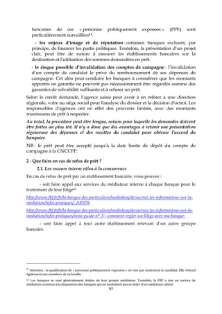 97
bancaires de ces « personne politiquement exposées » (PPE) sont
particulièrement surveillées44.
- les enjeux d’image et de réputation : certaines banques excluent, par
principe, de financer les partis politiques. Toutefois, la présentation d’un projet
clair, peut être de nature à rassurer les établissements bancaires sur la
destination et l’utilisation des sommes demandées en prêt.
- le risque possible d’invalidation des comptes de campagne : l’invalidation
d’un compte de candidat le prive du remboursement de ses dépenses de
campagne. Cet aléa peut conduire les banques à considérer que les montants
apportés en garantie ne peuvent pas nécessairement être regardés comme des
garanties de solvabilité suffisante et à refuser un prêt.
Selon le crédit demandé, l’agence saisie peut avoir à en référer à une direction
régionale, voire au siège social pour l'analyse du dossier et la décision d'octroi. Les
responsables d'agences ont en effet des pouvoirs limités, avec des montants
maximums de prêt à respecter.
Au total, la procédure peut être longue, raison pour laquelle les demandes doivent
être faites au plus tôt. Il n’y a donc que des avantages à retenir une présentation
rigoureuse des dépenses et des recettes du candidat pour obtenir l’accord du
banquier.
NB : le prêt peut être accepté jusqu’à la date limite de dépôt du compte de
campagne à la CNCCFP.
2 - Que faire en cas de refus de prêt ?
2.1. Les recours interne et/ou à la concurrence
En cas de refus de prêt par un établissement bancaire, vous pouvez :
- soit faire appel aux services du médiateur interne à chaque banque pour le
traitement de leur litige45
http://www.fbf.fr/fr/la-banque-des-particuliers/mediation/decouvrez-les-informations-sur-la-
mediation/infos-pratiques/_A83J76
http://www.fbf.fr/fr/la-banque-des-particuliers/mediation/decouvrez-les-informations-sur-la-
mediation/infos-pratiques/mini-guide-n°-3---comment-regler-un-litige-avec-ma-banque-
- soit faire appel à tout autre établissement relevant d’un autre groupe
bancaire.
44
Attention : la qualification de « personne politiquement exposées » ne vise pas seulement le candidat. Elle s’étend
également aux membres de sa famille.
45 Les banques se sont généralement dotées de leur propre médiateur. Toutefois, la FBF a mis un service de
médiation commun à la disposition des banques qui ne souhaitent pas se doter d'un médiateur attitré.
 