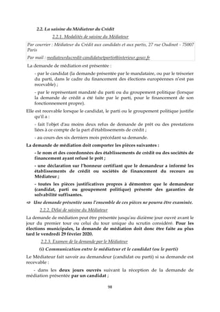 98
2.2. La saisine du Médiateur du Crédit
2.2.1. Modalités de saisine du Médiateur
Par courrier : Médiateur du Crédit aux candidats et aux partis, 27 rue Oudinot - 75007
Paris
Par mail : mediateurducredit-candidatsetpartis@interieur.gouv.fr
La demande de médiation est présentée :
- par le candidat (la demande présentée par le mandataire, ou par le trésorier
du parti, dans le cadre du financement des élections européennes n’est pas
recevable) ;
- par le représentant mandaté du parti ou du groupement politique (lorsque
la demande de crédit a été faite par le parti, pour le financement de son
fonctionnement propre).
Elle est recevable lorsque le candidat, le parti ou le groupement politique justifie
qu'il a :
- fait l'objet d'au moins deux refus de demande de prêt ou des prestations
liées à ce compte de la part d'établissements de crédit ;
- au cours des six derniers mois précédant sa demande.
La demande de médiation doit comporter les pièces suivantes :
- le nom et des coordonnées des établissements de crédit ou des sociétés de
financement ayant refusé le prêt ;
- une déclaration sur l’honneur certifiant que le demandeur a informé les
établissements de crédit ou sociétés de financement du recours au
Médiateur ;
- toutes les pièces justificatives propres à démontrer que le demandeur
(candidat, parti ou groupement politique) présente des garanties de
solvabilité suffisantes.
⇨ Une demande présentée sans l’ensemble de ces pièces ne pourra être examinée.
2.2.2. Délai de saisine du Médiateur
La demande de médiation peut être présentée jusqu'au dizième jour ouvré avant le
jour du premier tour ou celui du tour unique du scrutin considéré. Pour les
élections municipales, la demande de médiation doit donc être faite au plus
tard le vendredi 29 février 2020.
2.2.3. Examen de la demande par le Médiateur
(i) Communication entre le médiateur et le candidat (ou le parti)
Le Médiateur fait savoir au demandeur (candidat ou parti) si sa demande est
recevable :
- dans les deux jours ouvrés suivant la réception de la demande de
médiation présentée par un candidat ;
 