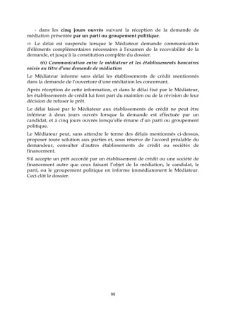 99
- dans les cinq jours ouvrés suivant la réception de la demande de
médiation présentée par un parti ou groupement politique.
⇨ Le délai est suspendu lorsque le Médiateur demande communication
d'éléments complémentaires nécessaires à l'examen de la recevabilité de la
demande, et jusqu'à la constitution complète du dossier.
(ii) Communication entre le médiateur et les établissements bancaires
saisis au titre d’une demande de médiation
Le Médiateur informe sans délai les établissements de crédit mentionnés
dans la demande de l'ouverture d'une médiation les concernant.
Après réception de cette information, et dans le délai fixé par le Médiateur,
les établissements de crédit lui font part du maintien ou de la révision de leur
décision de refuser le prêt.
Le délai laissé par le Médiateur aux établissements de crédit ne peut être
inférieur à deux jours ouvrés lorsque la demande est effectuée par un
candidat, et à cinq jours ouvrés lorsqu’elle émane d’un parti ou groupement
politique.
Le Médiateur peut, sans attendre le terme des délais mentionnés ci-dessus,
proposer toute solution aux parties et, sous réserve de l'accord préalable du
demandeur, consulter d'autres établissements de crédit ou sociétés de
financement.
S'il accepte un prêt accordé par un établissement de crédit ou une société de
financement autre que ceux faisant l’objet de la médiation, le candidat, le
parti, ou le groupement politique en informe immédiatement le Médiateur.
Ceci clôt le dossier.
 