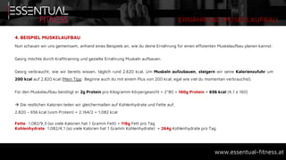 ERNÄHRUNG MUSKELAUFBAU
www.essentual-fitness.at
4. BEISPIEL MUSKELAUFBAU
Nun schauen wir uns gemeinsam, anhand eines Beispiels an, wie du deine Ernährung für einen effizienten Muskelaufbau planen kannst:
Georg möchte durch Krafttraining und gezielte Ernährung Muskeln aufbauen.
Georg verbraucht, wie wir bereits wissen, täglich rund 2.620 kcal. Um Muskeln aufzubauen, steigern wir seine Kalorienzufuhr um
200 kcal auf 2.820 kcal (Mein Tipp: Beginne auch du mit einem Plus von 200 kcal, egal wie viel du momentan verbrauchst).
Für den Muskelaufbau benötigt er 2g Protein pro Kilogramm Körpergewicht = 2*80 = 160g Protein = 656 kcal (4,1 x 160)
 Die restlichen Kalorien teilen wir gleichermaßen auf Kohlenhydrate und Fette auf.
2.820 – 656 kcal (vom Protein) = 2.164/2 = 1.082 kcal
Fette: 1.082/9,3 (so viele Kalorien hat 1 Gramm Fett) = 116g Fett pro Tag
Kohlenhydrate: 1.082/4,1 (so viele Kalorien hat 1 Gramm Kohlenhydrate) = 264g Kohlenhydrate pro Tag
 