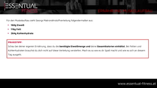 ERNÄHRUNG MUSKELAUFBAU
www.essentual-fitness.at
Für den Muskelaufbau sieht Georgs Makronährstoffverteilung folgendermaßen aus:
 160g Eiweiß
 116g Fett
 264g Kohlenhydrate
PRAXISTIPP:
Schau bei deiner eigenen Ernährung, dass du die benötigte Eiweißmenge und deine Gesamtkalorien einhältst. Bei Fetten und
Kohlenhydraten brauchst du dich nicht auf diese Verteilung versteifen. Mach es so wie es dir Spaß macht und wie es sich an diesem
Tag ausgeht.
 