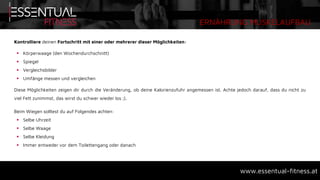 ERNÄHRUNG MUSKELAUFBAU
www.essentual-fitness.at
Kontrolliere deinen Fortschritt mit einer oder mehrerer dieser Möglichkeiten:
 Körperwaage (den Wochendurchschnitt)
 Spiegel
 Vergleichsbilder
 Umfänge messen und vergleichen
Diese Möglichkeiten zeigen dir durch die Veränderung, ob deine Kalorienzufuhr angemessen ist. Achte jedoch darauf, dass du nicht zu
viel Fett zunimmst, das wirst du schwer wieder los ;).
Beim Wiegen solltest du auf Folgendes achten:
 Selbe Uhrzeit
 Selbe Waage
 Selbe Kleidung
 Immer entweder vor dem Toilettengang oder danach
 