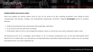 ERNÄHRUNG MUSKELAUFBAU
www.essentual-fitness.at
MUSKELAUFBAU ohne Kalorien zählen
Wenn das Eingeben der Kalorien absolut nichts für dich ist (ich würde es dir aber unbedingt empfehlen), dann solltest du deine
Veränderungen noch genauer verfolgen und entsprechende Anpassungen vornehmen. Folgende Grundregeln kannst du zusätzlich
beachten:
 Ernähre dich proteinreich (mit proteinreichen Nahrungsmitteln, siehe oben)
 Iss so viel bis du satt bist, aber keine Unmengen
 Achte darauf, dass du nicht zu viel unnötiges Fett aufbaust, weil du zu viel isst (es muss ja auch irgendwann wieder runter)
Als Kompromiss kann ich dir vorschlagen, deine Kalorien nur für 2-3 Wochen aufzuzeichnen (z.B. mit der App MyFitnessPal). Damit
bekommst du ein Gefühl dafür, wie viele Kalorien und Makronährstoffe verschiedene Lebensmittel haben. Danach wirst du viel besser
einschätzen können, wie viel du tatsächlich isst.
 