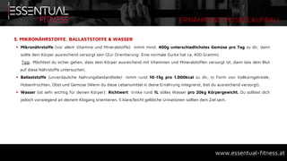 ERNÄHRUNG MUSKELAUFBAU
www.essentual-fitness.at
5. MIKRONÄHRSTOFFE, BALLASTSTOFFE & WASSER
 Mikronährstoffe (vor allem Vitamine und Mineralstoffe): nimm mind. 400g unterschiedlichstes Gemüse pro Tag zu dir, dann
sollte dein Körper ausreichend versorgt sein (Zur Orientierung: Eine normale Gurke hat ca. 400 Gramm).
Tipp: Möchtest du sicher gehen, dass dein Körper ausreichend mit Vitaminen und Mineralstoffen versorgt ist, dann lass dein Blut
auf diese Nährstoffe untersuchen.
 Ballaststoffe (unverdauliche Nahrungsbestandteile): nimm rund 10-15g pro 1.000kcal zu dir, in Form von Vollkorngetreide,
Hülsenfrüchten, Obst und Gemüse (Wenn du diese Lebensmittel in deine Ernährung integrierst, bist du ausreichend versorgt).
 Wasser (ist sehr wichtig für deinen Körper): Richtwert: trinke rund 1L stilles Wasser pro 20kg Körpergewicht. Du solltest dich
jedoch vorwiegend an deinem Klogang orientieren. 5 klare/leicht gelbliche Urinationen sollten dein Ziel sein.
 