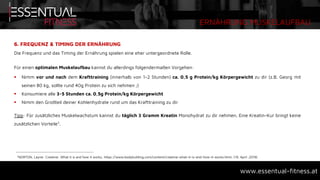 ERNÄHRUNG MUSKELAUFBAU
www.essentual-fitness.at
6. FREQUENZ & TIMING DER ERNÄHRUNG
Die Frequenz und das Timing der Ernährung spielen eine eher untergeordnete Rolle.
Für einen optimalen Muskelaufbau kannst du allerdings folgendermaßen Vorgehen:
 Nimm vor und nach dem Krafttraining (innerhalb von 1-2 Stunden) ca. 0,5 g Protein/kg Körpergewicht zu dir (z.B. Georg mit
seinen 80 kg, sollte rund 40g Protein zu sich nehmen ;)
 Konsumiere alle 3-5 Stunden ca. 0,5g Protein/kg Körpergewicht
 Nimm den Großteil deiner Kohlenhydrate rund um das Krafttraining zu dir
Tipp: Für zusätzliches Muskelwachstum kannst du täglich 3 Gramm Kreatin Monohydrat zu dir nehmen. Eine Kreatin-Kur bringt keine
zusätzlichen Vorteile7.
7NORTON, Layne: Creatine: What it is and how it works, https://www.bodybuilding.com/content/creatine-what-it-is-and-how-it-works.html, (19. April .2018)
 