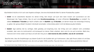 ERNÄHRUNG MUSKELAUFBAU
www.essentual-fitness.at
Abschließend möchte ich dir noch zwei Aspekte aufzeigen, die eine entscheidende Rolle für deinen Muskelaufbau spielen:
 Schlaf: Ist ein wesentlicher Baustein für deinen Erfolg. Dein Körper und auch dein Geist müssen sich ausreichend von den
Belastungen des Tages erholen. Das ist auch eine Grundvoraussetzung, um einen effizienten Muskelaufbau zu erzielen8. Du
solltest mindestens 7 Stunden pro Nacht schlafen oder im Idealfall sogar 8 Stunden, um deinem Körper die notwendige Erholung
zu geben. Der genaue Bedarf ist jedoch individuell verschieden. Unterschätze jedoch nicht die Bedeutung des Schlafes!
 Geduld: Egal welches Ziel du verfolgst, bleib geduldig und langfristig dran. Der Erfolg wird sich vielleicht nicht unmittelbar
einstellen, aber wenn du kontinuierlich und konsequent an deinen Zielen arbeitest, dann wirst du sie auch erreichen. Bleib dran,
motiviere dich immer wieder aufs Neue und zieh dein Ding durch, dann kannst du alles schaffen, was du dir vornimmst!
Beachte bitte, dass die Empfehlungen aus diesem Guide für den Großteil sehr gut funktionieren, aber jede Person anders ist und dass
das lediglich generelle Informationen sind, die nicht auf jeden 100% zutreffen. Pass die Infos an dich und deine persönlichen Ziele an!
8Your Ultimate Guide to Sleep, MAWER, Rudi, https://www.biolayne.com/articles/research/ultimate-guide-sleep/, 2016, 08.09.2018
 