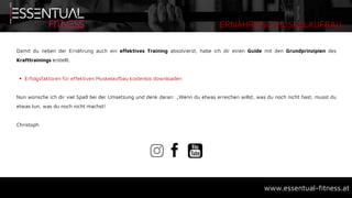 ERNÄHRUNG MUSKELAUFBAU
www.essentual-fitness.at
Damit du neben der Ernährung auch ein effektives Training absolvierst, habe ich dir einen Guide mit den Grundprinzipien des
Krafttrainings erstellt.
 Erfolgsfaktoren für effektiven Muskelaufbau kostenlos downloaden
Nun wünsche ich dir viel Spaß bei der Umsetzung und denk daran: „Wenn du etwas erreichen willst, was du noch nicht hast, musst du
etwas tun, was du noch nicht machst!
Christoph
 