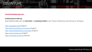 ERNÄHRUNG MUSKELAUFBAU
www.essentual-fitness.at
WEITERFÜHRENDE QUELLEN:
Krafttraining & Ernährung
Diese Websiten stellen sehr viele lehrreiche und kostenlose Artikel zu den Themen Krafttraining und Ernährung zur Verfügung:
https://rippedbody.com/ (Englisch)
https://bodyrecomposition.com/articles/ (Englisch)
https://bayesianbodybuilding.com/articles/ (Englisch)
https://www.t-nation.com (Englisch)
https://www.team-andro.com (Deutsch)
 