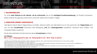 ERNÄHRUNG MUSKELAUFBAU
www.essentual-fitness.at
1. KALORIENBILANZ
Du musst mehr Kalorien zu dir nehmen, als du verbrauchst. Das ist die wichtigste Grundvoraussetzung, um Muskeln aufzubauen.
Dieses einfache Grundprinzip wurde immer und immer wieder durch Studien123 belegt.
2. ERRECHNE DEINEN TAGESUMSATZ
Jetzt geht es darum deinen Tagesumsatz zu ermitteln, damit du weißt, wie viele Kalorien du am Tag verbrennst. Der Tagesumsatz setzt
sich aus dem Grundumsatz (Verbrauch ohne Bewegung) und dem Leistungsumsatz (zusätzlicher Verbrauch durch Arbeits- und
Freizeitaktivitäten) zusammen.
Mit der Harris-Benedict-Formel kannst du deinen Grundumsatz ermitteln:
Für Männer:
66,5 + (13,7 * Körpergewicht in kg) + (5 * Körpergröße in cm) – (6,8 * Alter in Jahren)
1Low-fat vs. low carb? Major study concludes: it doesn’t matter for weight loss, HULL, https://examine.com/nutrition/low-fat-vs-low-carb-for-weight-
loss/?PHPSESSID=6rd6vvr31c9rbvdardbrdivkp7, 2018, 07.09.2018
2Effect of Low-Fat vs. Low Fat-Carb Diet on 12-Month Weight Loss in Overweight Adultes and the Association with Genotype Pattern or Insulin Secretion, GARDNER et al,
https://jamanetwork.com/journals/jama/article-abstract/2673150, 2018, 07.09.2018
3Low carbohydrate versus isoenergetic balanced diets for reducing weight and cardiovascular risk: a systematic review and meta-analysis, Naude et al,
https://www.ncbi.nlm.nih.gov/pubmed/25007189, 2018, 07.09.2018
 