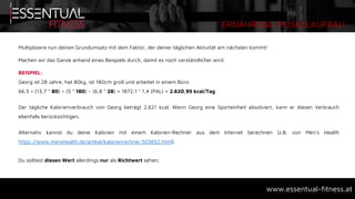 ERNÄHRUNG MUSKELAUFBAU
www.essentual-fitness.at
Multipliziere nun deinen Grundumsatz mit dem Faktor, der deiner täglichen Aktivität am nächsten kommt!
Machen wir das Ganze anhand eines Beispiels durch, damit es noch verständlicher wird.
BEISPIEL:
Georg ist 28 Jahre, hat 80kg, ist 180cm groß und arbeitet in einem Büro:
66,5 + (13,7 * 80) + (5 * 180) – (6,8 * 28) = 1872,1 * 1,4 (PAL) = 2.620,95 kcal/Tag
Der tägliche Kalorienverbrauch von Georg beträgt 2.621 kcal. Wenn Georg eine Sporteinheit absolviert, kann er diesen Verbrauch
ebenfalls berücksichtigen.
Alternativ kannst du deine Kalorien mit einem Kalorien-Rechner aus dem Internet berechnen (z.B. von Men’s Health
https://www.menshealth.de/artikel/kalorienrechner.503652.html).
Du solltest diesen Wert allerdings nur als Richtwert sehen.
 